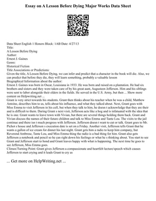 Essay on A Lesson Before Dying Major Works Data Sheet
Data Sheet English 1 Honors Block: 1AB Date: 4/27/13
Title:
A Lesson Before Dying
Author:
Ernest J. Gaines
Genre:
Historical Fiction
Title Associations or Predictions:
Given the title, A Lesson Before Dying, we can infer and predict that a character in the book will die. Also, we
can predict that before they die, they will learn something, probably a valuable lesson
Biographical Information about the author:
Ernest J. Gaines was born in Oscar, Louisiana in 1933. He was born and raised on a plantation. He had six
brothers and sisters and they were taken care of by his great aunt, Augusteen Jefferson. Him and his siblings
were sent to labor alongside their elders in the fields. He served in the U.S. Army, but then ... Show more
content on Helpwriting.net ...
Grant is very strict towards his students. Grant then thinks about his teacher when he was a child, Matthew
Antoine, describes him to us, tells about his influence, and what they talked about. Next, Grant goes with
Miss Emma to visit Jefferson in his cell, but when they talk to him, he doesn t acknowledge that they are their
and is difficult to them. During Grant s next visit, Jefferson acts like a hog and is infatuated with the idea that
he is one. Grant wants to leave town with Vivian, but there are several things holding them back. Grant and
Vivian discuss the names of their future children and talk to Miss Emma and Tante Lou. The visits to the jail
continue and there isn t much progress with Jefferson. Jefferson doesn t want to eat or talk. Grant goes to Mr.
Pichot s house and Jefferson s execution date is set on a Friday. Another visit, Jefferson tells Grant that he
wants a gallon of ice cream for dinner his last night. Grant gets him a radio to keep him company, but
Reverend Ambrose, Tante Lou, and Miss Emma thing the radio is a bad thing for him. Grant also gets
Jefferson a notebook and pencil so he can right down his feelings or what he s thinking about. You start to see
Grant and Jefferson start to bond and Grant leaves happy with what is happening. The next time he goes to
see Jefferson, Miss Emma goes.
Climax/Turning Point: Grant gives Jefferson a compassionate and heartfelt lecture/speech which causes
Jefferson to start crying and it leads Grant to cry as
... Get more on HelpWriting.net ...
 