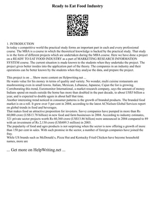 Ready to Eat Food Industry
1. INTRODUCTION
In today s competitive world the practical study forms an important part in each and every professional
course. The MBA is a course in which the theoretical knowledge is backed by the practical study. That study
is in the form of different projects which are undertaken during the MBA course. Here we have done a project
on a READY TO EAT FOOD INDUSTRY as a part of MARKETING RESEARCH INFORMATION
SYSTEM course. The current situation is made known to the students when they undertake the project. The
project gives better insides into the application part of the theory. The companies in an industry and their
operations can be better known by the students when they analyse the data, and prepare the project.
This project is on ... Show more content on Helpwriting.net ...
He wants value for his money in terms of quality and variety. No wonder, multi cuisine restaurants are
mushrooming even in small towns. Italian, Mexican, Lebanese, Japanese, Cajun the list is growing.
Corroborating this trend, Euromonitor International, a market research company, says the amount of money
Indians spend on meals outside the home has more than doubled in the past decade, to about US$5 billion a
year, and is expected to double again in about half that time.
Another interesting trend noticed in consumer patterns is the growth of branded products. The branded food
market is on a roll. It grew over 5 per cent in 2004, according to the latest ACNielsen Global Services report
on global trends in food and beverages.
That makes food an attractive proposition for investors. Savvy companies have pumped in more than Rs
60,000 crore (US$13.78 billion) in new food and farm businesses in 2004. According to industry estimates,
321 private sector projects worth Rs 60,360 crore (US$13.86 billion) were announced in 2004 compared to 89
with an investment of Rs 2,130 crore (US$489.3 million) in 2003.
The popularity of food and agro products is not surprising when the sector is now offering a growth of more
than 150 per cent in sales. With such promise in the sector, a number of foreign companies have joined the
fray.
While US brands such as McDonald s, Pizza Hut and Kentucky Fried Chicken have become household
names, more are
... Get more on HelpWriting.net ...
 