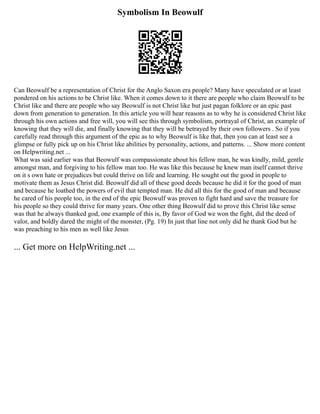 Symbolism In Beowulf
Can Beowulf be a representation of Christ for the Anglo Saxon era people? Many have speculated or at least
pondered on his actions to be Christ like. When it comes down to it there are people who claim Beowulf to be
Christ like and there are people who say Beowulf is not Christ like but just pagan folklore or an epic past
down from generation to generation. In this article you will hear reasons as to why he is considered Christ like
through his own actions and free will, you will see this through symbolism, portrayal of Christ, an example of
knowing that they will die, and finally knowing that they will be betrayed by their own followers . So if you
carefully read through this argument of the epic as to why Beowulf is like that, then you can at least see a
glimpse or fully pick up on his Christ like abilities by personality, actions, and patterns. ... Show more content
on Helpwriting.net ...
What was said earlier was that Beowulf was compassionate about his fellow man, he was kindly, mild, gentle
amongst man, and forgiving to his fellow man too. He was like this because he knew man itself cannot thrive
on it s own hate or prejudices but could thrive on life and learning. He sought out the good in people to
motivate them as Jesus Christ did. Beowulf did all of these good deeds because he did it for the good of man
and because he loathed the powers of evil that tempted man. He did all this for the good of man and because
he cared of his people too, in the end of the epic Beowulf was proven to fight hard and save the treasure for
his people so they could thrive for many years. One other thing Beowulf did to prove this Christ like sense
was that he always thanked god, one example of this is, By favor of God we won the fight, did the deed of
valor, and boldly dared the might of the monster, (Pg. 19) In just that line not only did he thank God but he
was preaching to his men as well like Jesus
... Get more on HelpWriting.net ...
 