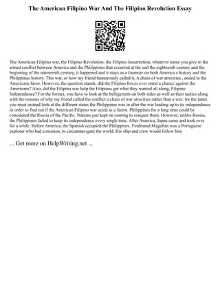 The American Filipino War And The Filipino Revolution Essay
The American Filipino war, the Filipino Revolution, the Filipino Insurrection, whatever name you give to the
armed conflict between America and the Philippines that occurred at the end the eighteenth century and the
beginning of the nineteenth century, it happened and it stays as a footnote on both America s history and the
Philippines history. This war, or how my friend humorously called it, A chain of war atrocities , ended in the
Americans favor. However, the question stands, did the Filipino forces ever stand a chance against the
Americans? Also, did the Filipino war help the Filipinos get what they wanted all along, Filipino
Independence? For the former, you have to look at the belligerents on both sides as well as their tactics along
with the reasons of why my friend called the conflict a chain of war atrocities rather than a war; for the latter,
you must instead look at the different states the Philippines was in after the war leading up to its independence
in order to find out if the American Filipino war acted as a factor. Philippines for a long time could be
considered the Russia of the Pacific. Nations just kept on coming to conquer them. However, unlike Russia,
the Philippines failed to keep its independence every single time. After America, Japan came and took over
for a while. Before America, the Spanish occupied the Philippines. Ferdinand Magellan was a Portuguese
explorer who had a mission, to circumnavigate the world. His ship and crew would follow him
... Get more on HelpWriting.net ...
 