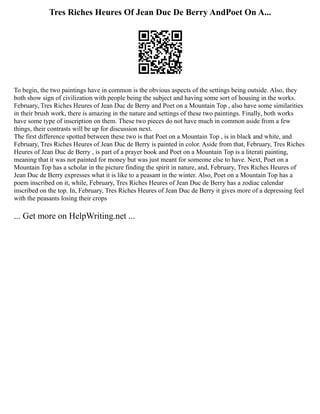 Tres Riches Heures Of Jean Duc De Berry AndPoet On A...
To begin, the two paintings have in common is the obvious aspects of the settings being outside. Also, they
both show sign of civilization with people being the subject and having some sort of housing in the works.
February, Tres Riches Heures of Jean Duc de Berry and Poet on a Mountain Top , also have some similarities
in their brush work, there is amazing in the nature and settings of these two paintings. Finally, both works
have some type of inscription on them. These two pieces do not have much in common aside from a few
things, their contrasts will be up for discussion next.
The first difference spotted between these two is that Poet on a Mountain Top , is in black and white, and
February, Tres Riches Heures of Jean Duc de Berry is painted in color. Aside from that, February, Tres Riches
Heures of Jean Duc de Berry , is part of a prayer book and Poet on a Mountain Top is a literati painting,
meaning that it was not painted for money but was just meant for someone else to have. Next, Poet on a
Mountain Top has a scholar in the picture finding the spirit in nature, and, February, Tres Riches Heures of
Jean Duc de Berry expresses what it is like to a peasant in the winter. Also, Poet on a Mountain Top has a
poem inscribed on it, while, February, Tres Riches Heures of Jean Duc de Berry has a zodiac calendar
inscribed on the top. In, February, Tres Riches Heures of Jean Duc de Berry it gives more of a depressing feel
with the peasants losing their crops
... Get more on HelpWriting.net ...
 