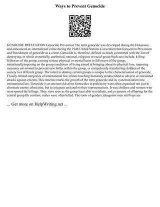 Ways to Prevent Genocide
GENOCIDE PREVENTION Genocide Prevention The term genocide was developed during the Holocaust
and announced an international crime during the 1948 United Nations Convention that focused on Prevention
and Punishment of genocide as a crime. Genocide is, therefore, defined as deeds committed with the aim of
destroying, in whole or partially, anethnical, national, religious or racial group.Such acts include, killing
followers of the group, causing serious physical or mental harm to followers of the group,
intentionallyimposing on the group conditions of living aimed at bringing about its physical loss, imposing
measures envisioned to prevent new births within the group, or compulsorily transferring children of the
society to a different group. The intent to destroy certain groups is unique to the characterisation of genocide.
Closely related categories of international law crimes touching humanity aredescribed as adverse or calculated
attacks against citizens.This timeline marks the growth of the term genocide and its systematization into
international law. Genocide is an ancient old crime.Genocides in prehistory were often organised not just to
eliminate enemy ethnicities, but to integrate and exploit their representatives. It was children and women who
were spared the killings. They were seen as the group least able to retaliate, and as parents of offspring for the
central group.By contrast, males were often killed. The roots of gender cideagainst men and boys are
... Get more on HelpWriting.net ...
 