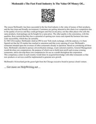 Mcdonald s The Fast Food Industry Is The Value Of Money Of...
The reason McDonald s has been succeeded in the fast food industry is the value of money of their products,
and the fast clean and friendly environment. Customers are getting attracted to this chain over competitors due
to the quality of service and they could get burgers and fries at one price, not like other places who sells the
same products, food package can be bought for a same price. The other quality is the consistency, with this
qualities, Korc noticed that they have a potential of opening new stores and expand the business into mass
scale successfully, which they do currently.
In 1965 USA market, McDonald s held an IPO in new York stock exchange, with the analysis, it is been
figured out that the US market has reached to saturation and that every opening of a new McDonald s
restaurant intruded upon the revenues of other restaurants already in operation. Based on considering all these
facts, McDonald s decided to pursue a diversification strategy, in pre selected countries, General Management
would develop core competencies, the purpose of which was to build more profit and revenue winning
restaurants, and to develop these core competencies for use as a model throughout the corporation.
This competency center in each country would share its acquired knowledge with other restaurants so that
new products or services could be implemented to generate new growth.
McDonald s Switzerland got the green light from the Chicago executive board to pursue a hotel venture.
... Get more on HelpWriting.net ...
 