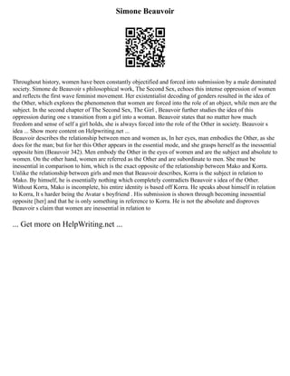 Simone Beauvoir
Throughout history, women have been constantly objectified and forced into submission by a male dominated
society. Simone de Beauvoir s philosophical work, The Second Sex, echoes this intense oppression of women
and reflects the first wave feminist movement. Her existentialist decoding of genders resulted in the idea of
the Other, which explores the phenomenon that women are forced into the role of an object, while men are the
subject. In the second chapter of The Second Sex, The Girl , Beauvoir further studies the idea of this
oppression during one s transition from a girl into a woman. Beauvoir states that no matter how much
freedom and sense of self a girl holds, she is always forced into the role of the Other in society. Beauvoir s
idea ... Show more content on Helpwriting.net ...
Beauvoir describes the relationship between men and women as, In her eyes, man embodies the Other, as she
does for the man; but for her this Other appears in the essential mode, and she grasps herself as the inessential
opposite him (Beauvoir 342). Men embody the Other in the eyes of women and are the subject and absolute to
women. On the other hand, women are referred as the Other and are subordinate to men. She must be
inessential in comparison to him, which is the exact opposite of the relationship between Mako and Korra.
Unlike the relationship between girls and men that Beauvoir describes, Korra is the subject in relation to
Mako. By himself, he is essentially nothing which completely contradicts Beauvoir s idea of the Other.
Without Korra, Mako is incomplete, his entire identity is based off Korra. He speaks about himself in relation
to Korra, It s harder being the Avatar s boyfriend . His submission is shown through becoming inessential
opposite [her] and that he is only something in reference to Korra. He is not the absolute and disproves
Beauvoir s claim that women are inessential in relation to
... Get more on HelpWriting.net ...
 