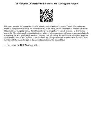 The Impact Of Residential Schools On Aboriginal People
This paper revealed the impact of residential schools on the Aboriginal people of Canada. If one does not
expect to find education as a tool for assimilation and colonization, indeed you expect to find abuse as a way
of assimilation. This paper argued that although there was an apology if Canada continues to discriminate
against the Aboriginal people reconciliation is not a factor. It is evident that the Canada government obviously
want to stop the Aboriginal people s culture, language, and spirituality. They look at the Aboriginal people as
inferior to take care of their children. It was clear that the Aboriginal children were forcefully collected from
their parent to be under abuse all in the name of assimilation. It is no doubt that
... Get more on HelpWriting.net ...
 