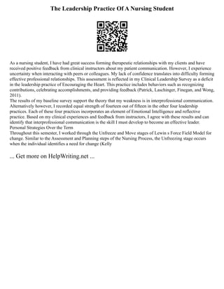 The Leadership Practice Of A Nursing Student
As a nursing student, I have had great success forming therapeutic relationships with my clients and have
received positive feedback from clinical instructors about my patient communication. However, I experience
uncertainty when interacting with peers or colleagues. My lack of confidence translates into difficulty forming
effective professional relationships. This assessment is reflected in my Clinical Leadership Survey as a deficit
in the leadership practice of Encouraging the Heart. This practice includes behaviors such as recognizing
contributions, celebrating accomplishments, and providing feedback (Patrick, Laschinger, Finegan, and Wong,
2011).
The results of my baseline survey support the theory that my weakness is in interprofessional communication.
Alternatively however, I recorded equal strength of fourteen out of fifteen in the other four leadership
practices. Each of these four practices incorporates an element of Emotional Intelligence and reflective
practice. Based on my clinical experiences and feedback from instructors, I agree with these results and can
identify that interprofessional communication is the skill I must develop to become an effective leader.
Personal Strategies Over the Term
Throughout this semester, I worked through the Unfreeze and Move stages of Lewin s Force Field Model for
change. Similar to the Assessment and Planning steps of the Nursing Process, the Unfreezing stage occurs
when the individual identifies a need for change (Kelly
... Get more on HelpWriting.net ...
 