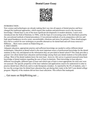 Dental Laser Essay
INTRODUCTION :
New science and technologies are already making their way into all aspects of dental practice and have
changed the traditional approaches, which require that students and practitioners receive the necessary
knowledge.1 Dental laser is one of the most significant developments in modern dentistry. Lasers were
introduced into the field of Dentistry in 1960s, with the hope of overcoming some of the drawbacks posed by
the conventional methods of dental procedures.2 Conventional methods of cavity preparation with low and
high speed handpieces involve noise, uncomfortable vibrations and stress for patients.3 These disadvantages
have led to a search for new techniques as possible alternatives for dental hard and soft tissue removal.3
Different ... Show more content on Helpwriting.net ...
4. DISCUSSION:
Adequate education, appropriate practice and sufficient knowledge are needed to utilize different dental
technologies. Education at dental school is the most important source of professional knowledge for the dental
students as they rely and depend on the information they are provided in dental school.9 This study provides a
general view about dental laser education and knowledge among final year dental students at Saveetha dental
college. Most of the dental students know the term laser , however, this survey in general assessed some basic
knowledge of dental students regarding the uses of laser in dentistry. Their knowledge in laser physics,
different wavelengths, different types of laser and which type of laser is most appropriate for each case were
not assessed. The specific properties of the laser radiation and applications need to be understood in order to
practice dental laser effectively and to evade therapeutic mistakes. As reported by the 4% of students, only 3
hrs was the average time for dental laser education they got during their study in the full 5 year dental college
program. Majority of the students did not have laser education. This reflects that inadequate
... Get more on HelpWriting.net ...
 