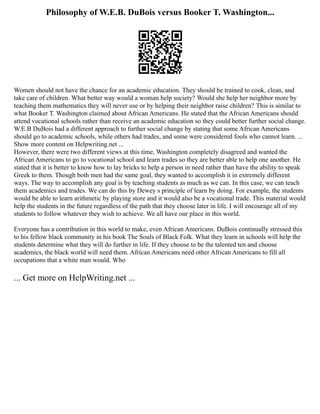 Philosophy of W.E.B. DuBois versus Booker T. Washington...
Women should not have the chance for an academic education. They should be trained to cook, clean, and
take care of children. What better way would a woman help society? Would she help her neighbor more by
teaching them mathematics they will never use or by helping their neighbor raise children? This is similar to
what Booker T. Washington claimed about African Americans. He stated that the African Americans should
attend vocational schools rather than receive an academic education so they could better further social change.
W.E.B DuBois had a different approach to further social change by stating that some African Americans
should go to academic schools, while others had trades, and some were considered fools who cannot learn. ...
Show more content on Helpwriting.net ...
However, there were two different views at this time, Washington completely disagreed and wanted the
African Americans to go to vocational school and learn trades so they are better able to help one another. He
stated that it is better to know how to lay bricks to help a person in need rather than have the ability to speak
Greek to them. Though both men had the same goal, they wanted to accomplish it in extremely different
ways. The way to accomplish any goal is by teaching students as much as we can. In this case, we can teach
them academics and trades. We can do this by Dewey s principle of learn by doing. For example, the students
would be able to learn arithmetic by playing store and it would also be a vocational trade. This material would
help the students in the future regardless of the path that they choose later in life. I will encourage all of my
students to follow whatever they wish to achieve. We all have our place in this world.
Everyone has a contribution in this world to make, even African Americans. DuBois continually stressed this
to his fellow black community in his book The Souls of Black Folk. What they learn in schools will help the
students determine what they will do further in life. If they choose to be the talented ten and choose
academics, the black world will need them. African Americans need other African Americans to fill all
occupations that a white man would. Who
... Get more on HelpWriting.net ...
 