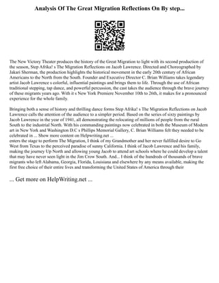 Analysis Of The Great Migration Reflections On By step...
The New Victory Theater produces the history of the Great Migration to light with its second production of
the season, Step Afrika! s The Migration Reflections on Jacob Lawrence. Directed and Choreographed by
Jakari Sherman, the production highlights the historical movement in the early 20th century of African
Americans to the North from the South. Founder and Executive Director C. Brian Williams takes legendary
artist Jacob Lawrence s colorful, influential paintings and brings them to life. Through the use of African
traditional stepping, tap dance, and powerful percussion, the cast takes the audience through the brave journey
of these migrants years ago. With it s New York Premiere November 10th to 26th, it makes for a pronounced
experience for the whole family.
Bringing both a sense of history and thrilling dance forms Step Afrika! s The Migration Reflections on Jacob
Lawrence calls the attention of the audience to a simpler period. Based on the series of sixty paintings by
Jacob Lawrence in the year of 1941, all demonstrating the relocating of millions of people from the rural
South to the industrial North. With his commanding paintings now celebrated in both the Museum of Modern
art in New York and Washington D.C s Phillips Memorial Gallery, C. Brian Williams felt they needed to be
celebrated in ... Show more content on Helpwriting.net ...
enters the stage to perform The Migration, I think of my Grandmother and her never fulfilled desire to Go
West from Texas to the perceived paradise of sunny California. I think of Jacob Lawrence and his family,
making the journey Up North and allowing young Jacob to attend art schools where he could develop a talent
that may have never seen light in the Jim Crow South. And... I think of the hundreds of thousands of brave
migrants who left Alabama, Georgia, Florida, Louisiana and elsewhere by any means available, making the
first free choice of their entire lives and transforming the United States of America through their
... Get more on HelpWriting.net ...
 