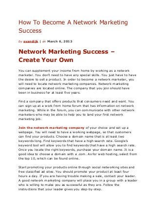 How To Become A Network Marketing
Success
by svandijk | on March 6, 2013


Network Marketing Success –
Create Your Own
You can supplement your income from home by working as a network
marketer. You don’t need to have any special skills. You just have to have
the desire to sell a product. In order to become a network marketer, you
will need to locate network marketing companies. Network marketing
companies are located online. The company that you join should have
been in business for at least five years.

Find a company that offers products that consumers need and want. You
can sign up at a work from home forum that has information on network
marketing. While in the forum, you can communicate with other network
marketers who may be able to help you to land your first network
marketing job.

Join the network marketing company of your choice and set up a
webpage. You will need to have a working webpage, so that customers
can find your products. Choose a domain name that is at least two
keywords long. Find keywords that have a high search rate. Google’s
keyword tool will allow you to find keywords that have a high search rate.
Once you locate the right keywords, purchase your domain name. It is a
good idea to choose a domain with a .com. As for web hosting, select from
the top 10, which can be found online.

Start promoting your products online through social networking sites and
free classified ad sites. You should promote your product at least four
hours a day. If you are having trouble making a sale, contact your leader.
A good network marketing company will place you in a group with a leader
who is willing to make you as successful as they are. Follow the
instructions that your leader gives you step-by-step.
 