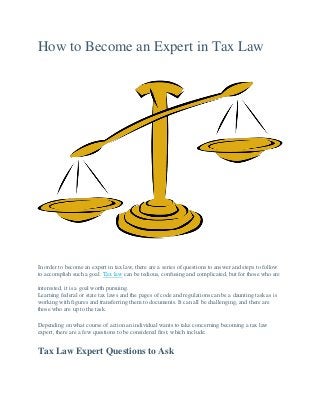 How to Become an Expert in Tax Law
In order to become an expert in tax law, there are a series of questions to answer and steps to follow
to accomplish such a goal. Tax law can be tedious, confusing and complicated, but for those who are
interested, it is a goal worth pursuing.
Learning federal or state tax laws and the pages of code and regulations can be a daunting task as is
working with figures and transferring them to documents. It can all be challenging, and there are
those who are up to the task.
Depending on what course of action an individual wants to take concerning becoming a tax law
expert, there are a few questions to be considered first, which include:
Tax Law Expert Questions to Ask
 