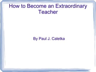 How to Become an Extraordinary
Teacher
By Paul J. Caletka
 