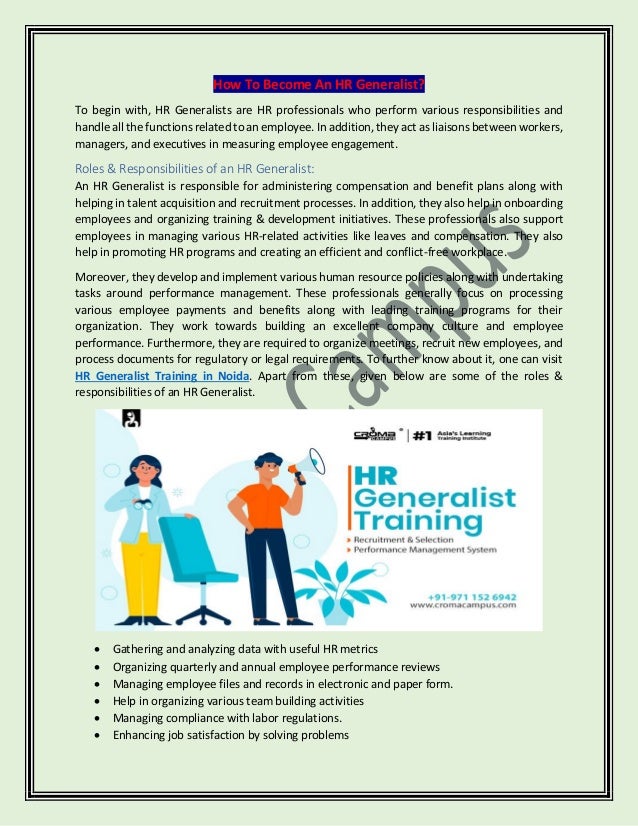 How To Become An HR Generalist?
To begin with, HR Generalists are HR professionals who perform various responsibilities and
handle all the functions related to an employee. In addition, they act as liaisons between workers,
managers, and executives in measuring employee engagement.
Roles & Responsibilities of an HR Generalist:
An HR Generalist is responsible for administering compensation and benefit plans along with
helping in talent acquisition and recruitment processes. In addition, they also help in onboarding
employees and organizing training & development initiatives. These professionals also support
employees in managing various HR-related activities like leaves and compensation. They also
help in promoting HR programs and creating an efficient and conflict-free workplace.
Moreover, they develop and implement various human resource policies along with undertaking
tasks around performance management. These professionals generally focus on processing
various employee payments and benefits along with leading training programs for their
organization. They work towards building an excellent company culture and employee
performance. Furthermore, they are required to organize meetings, recruit new employees, and
process documents for regulatory or legal requirements. To further know about it, one can visit
HR Generalist Training in Noida. Apart from these, given below are some of the roles &
responsibilities of an HR Generalist.
• Gathering and analyzing data with useful HR metrics
• Organizing quarterly and annual employee performance reviews
• Managing employee files and records in electronic and paper form.
• Help in organizing various team building activities
• Managing compliance with labor regulations.
• Enhancing job satisfaction by solving problems
 