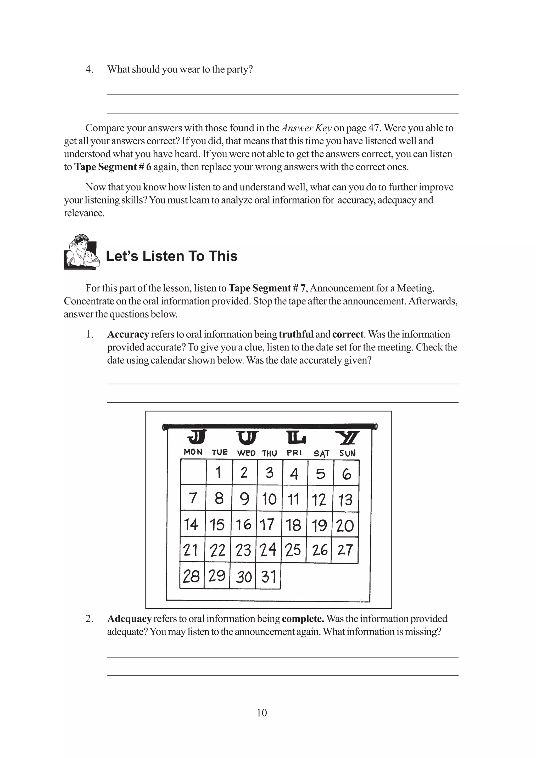 4.   What should you wear to the party?
          _________________________________________________________________
          _________________________________________________________________
      Compare your answers with those found in the Answer Key on page 47. Were you able to
get all your answers correct? If you did, that means that this time you have listened well and
understood what you have heard. If you were not able to get the answers correct, you can listen
to Tape Segment # 6 again, then replace your wrong answers with the correct ones.
     Now that you know how listen to and understand well, what can you do to further improve
your listening skills? You must learn to analyze oral information for accuracy, adequacy and
relevance.



          Let’s Listen To This

    For this part of the lesson, listen to Tape Segment # 7, Announcement for a Meeting.
Concentrate on the oral information provided. Stop the tape after the announcement. Afterwards,
answer the questions below.
     1.   Accuracy refers to oral information being truthful and correct. Was the information
          provided accurate? To give you a clue, listen to the date set for the meeting. Check the
          date using calendar shown below. Was the date accurately given?
          _________________________________________________________________
          _________________________________________________________________




     2.   Adequacy refers to oral information being complete. Was the information provided
          adequate? You may listen to the announcement again. What information is missing?
          _________________________________________________________________
          _________________________________________________________________


                                               10
 