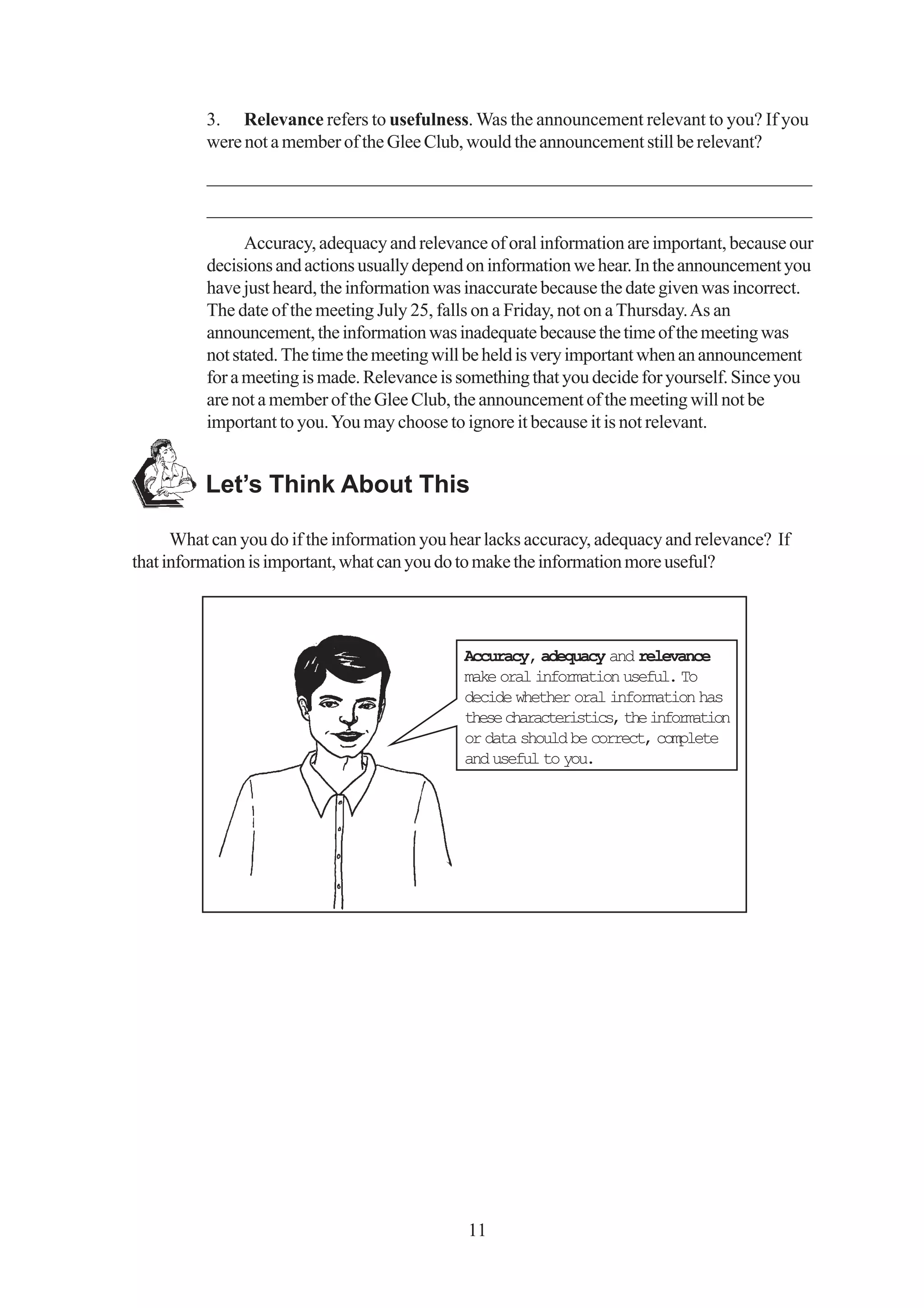 3. Relevance refers to usefulness. Was the announcement relevant to you? If you
          were not a member of the Glee Club, would the announcement still be relevant?
          _________________________________________________________________
          _________________________________________________________________
                Accuracy, adequacy and relevance of oral information are important, because our
          decisions and actions usually depend on information we hear. In the announcement you
          have just heard, the information was inaccurate because the date given was incorrect.
          The date of the meeting July 25, falls on a Friday, not on a Thursday. As an
          announcement, the information was inadequate because the time of the meeting was
          not stated. The time the meeting will be held is very important when an announcement
          for a meeting is made. Relevance is something that you decide for yourself. Since you
          are not a member of the Glee Club, the announcement of the meeting will not be
          important to you. You may choose to ignore it because it is not relevant.


          Let’s Think About This

      What can you do if the information you hear lacks accuracy, adequacy and relevance? If
that information is important, what can you do to make the information more useful?




                                              Accuracy, adequacy and relevance
                                              make oral information useful. To
                                              decide whether oral information has
                                              these characteristics, the information
                                              or data should be correct, complete
                                              and useful to you.




                                              11
 