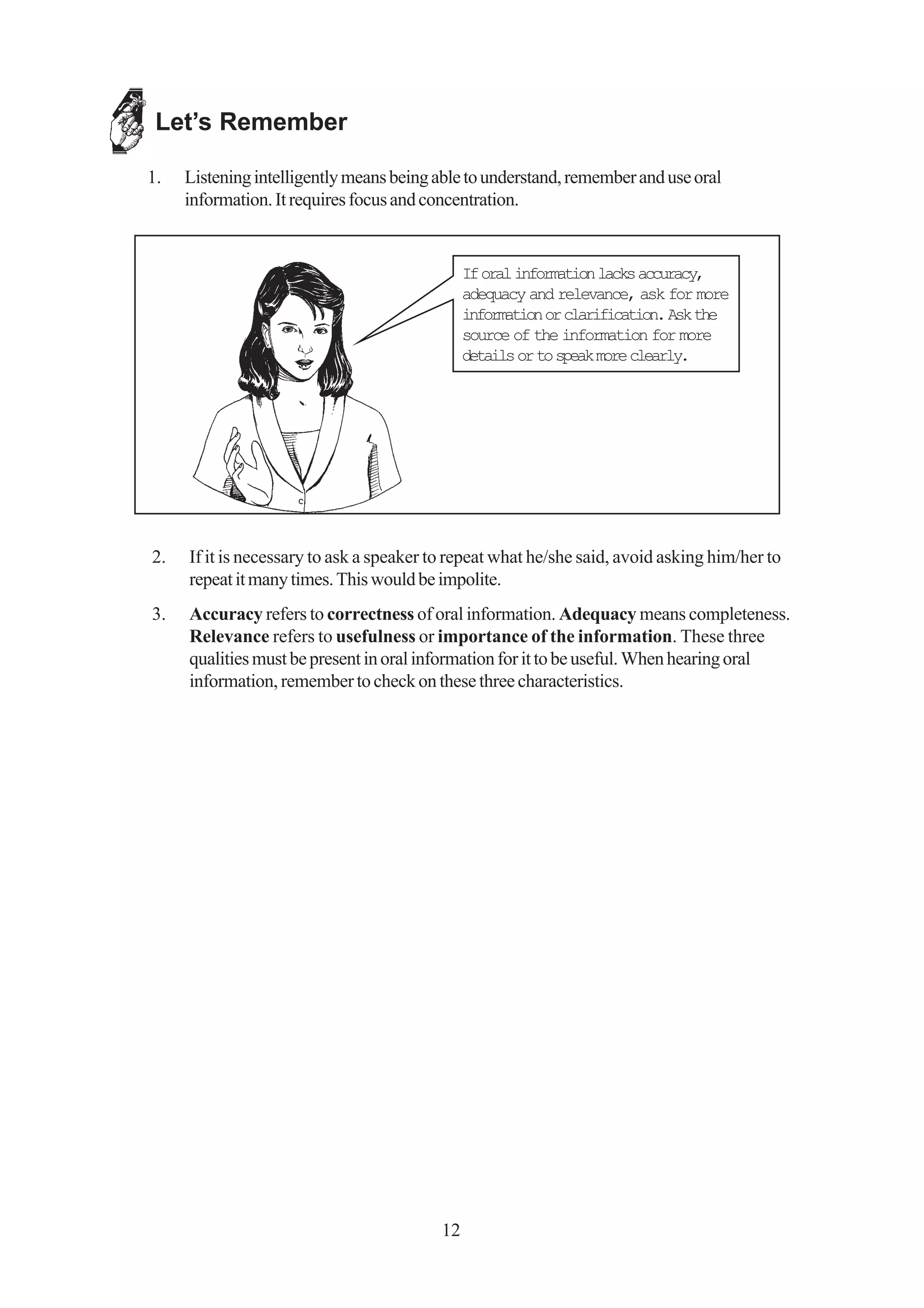 Let’s Remember

1.   Listening intelligently means being able to understand, remember and use oral
     information. It requires focus and concentration.


                                               If oral information lacks accuracy,
                                               adequacy and relevance, ask for more
                                               information or clarification. Ask the
                                               source of the information for more
                                               details or to speak more clearly.




2.   If it is necessary to ask a speaker to repeat what he/she said, avoid asking him/her to
     repeat it many times. This would be impolite.
3.   Accuracy refers to correctness of oral information. Adequacy means completeness.
     Relevance refers to usefulness or importance of the information. These three
     qualities must be present in oral information for it to be useful. When hearing oral
     information, remember to check on these three characteristics.




                                          12
 