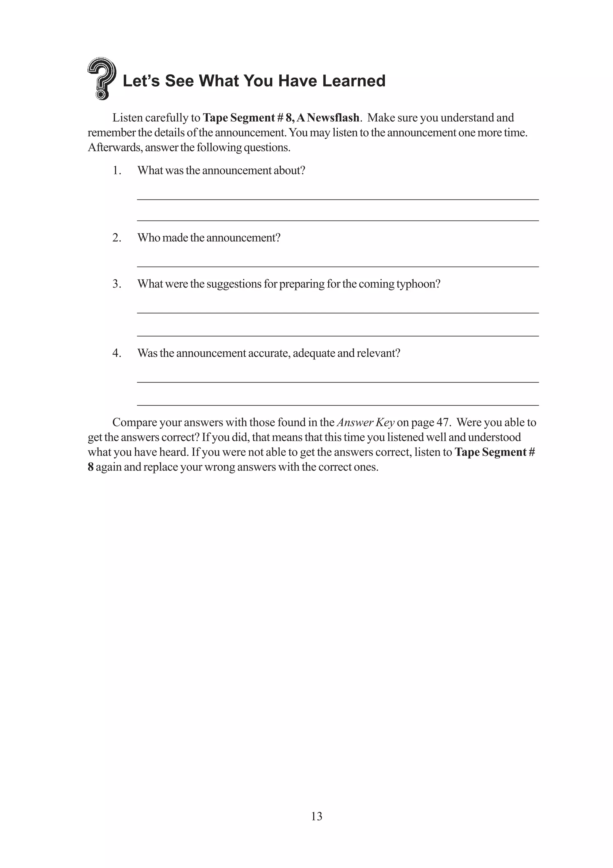 Let’s See What You Have Learned

     Listen carefully to Tape Segment # 8, A Newsflash. Make sure you understand and
remember the details of the announcement. You may listen to the announcement one more time.
Afterwards, answer the following questions.
     1.    What was the announcement about?
           _________________________________________________________________
           _________________________________________________________________
     2.    Who made the announcement?
           _________________________________________________________________
     3.    What were the suggestions for preparing for the coming typhoon?
           _________________________________________________________________
           _________________________________________________________________
     4.    Was the announcement accurate, adequate and relevant?
           _________________________________________________________________
           _________________________________________________________________
      Compare your answers with those found in the Answer Key on page 47. Were you able to
get the answers correct? If you did, that means that this time you listened well and understood
what you have heard. If you were not able to get the answers correct, listen to Tape Segment #
8 again and replace your wrong answers with the correct ones.




                                               13
 