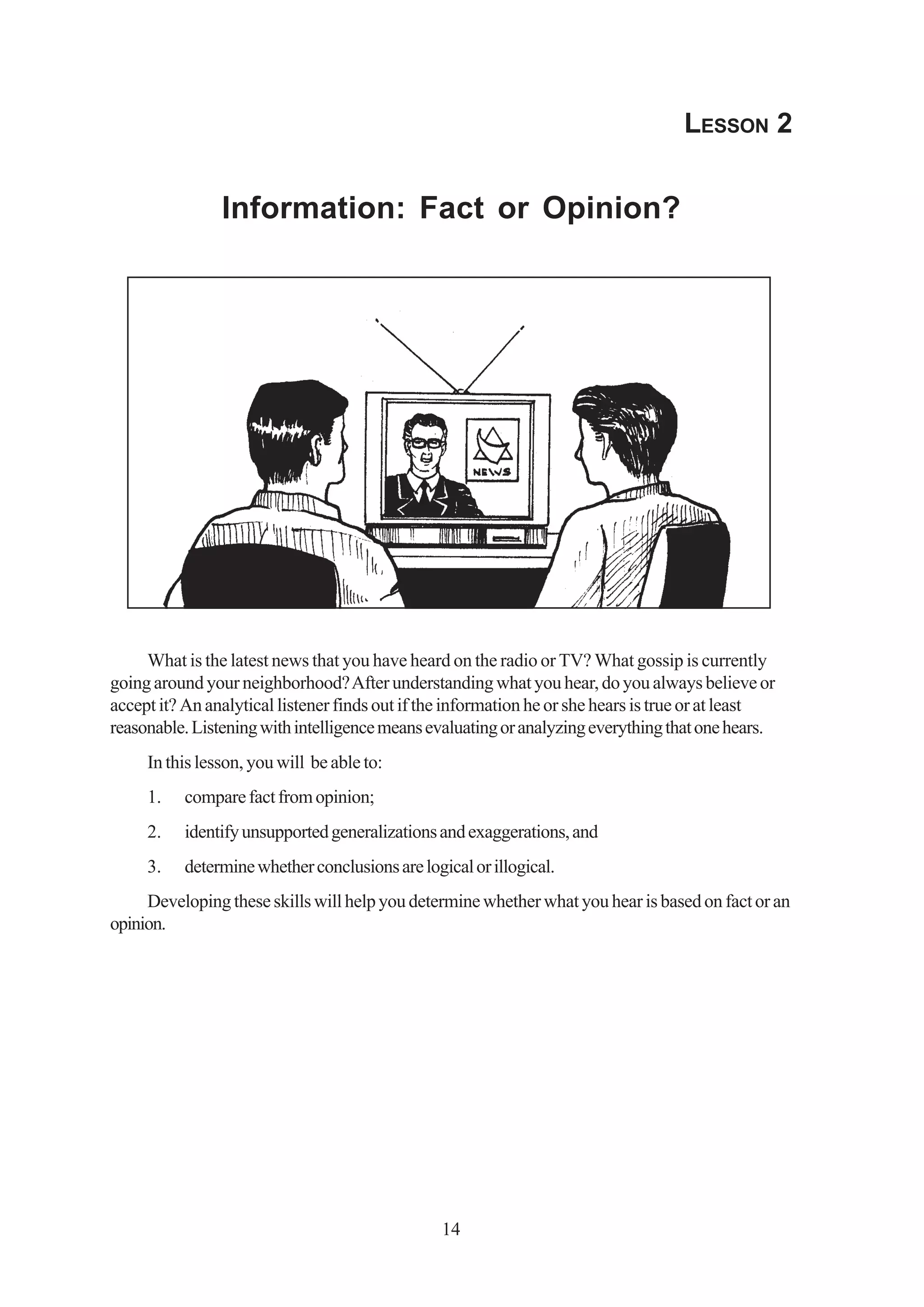 LESSON 2


                Information: Fact or Opinion?




     What is the latest news that you have heard on the radio or TV? What gossip is currently
going around your neighborhood? After understanding what you hear, do you always believe or
accept it? An analytical listener finds out if the information he or she hears is true or at least
reasonable. Listening with intelligence means evaluating or analyzing everything that one hears.
     In this lesson, you will be able to:
     1.   compare fact from opinion;
     2.   identify unsupported generalizations and exaggerations, and
     3.   determine whether conclusions are logical or illogical.
     Developing these skills will help you determine whether what you hear is based on fact or an
opinion.




                                                14
 