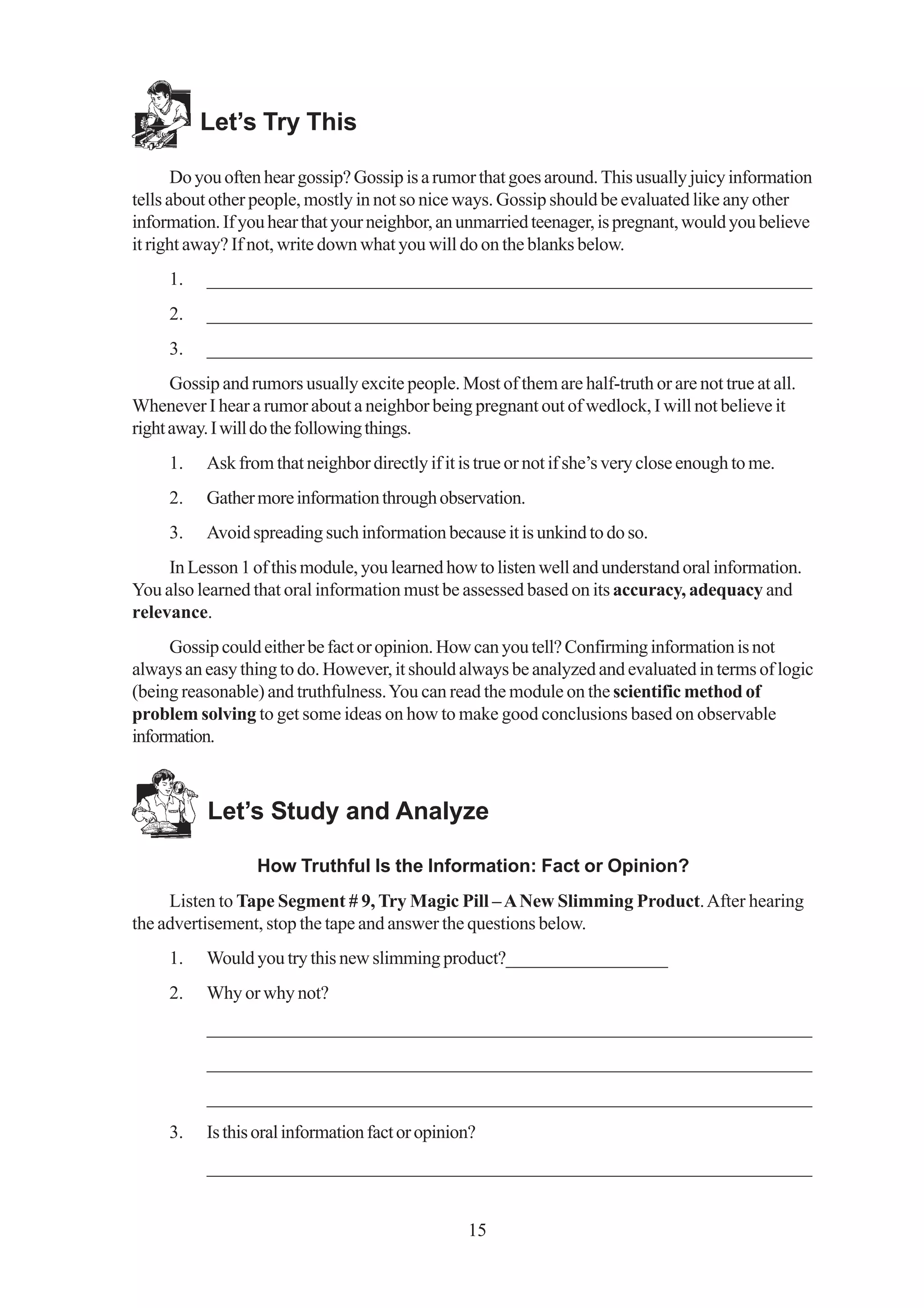 Let’s Try This

       Do you often hear gossip? Gossip is a rumor that goes around. This usually juicy information
tells about other people, mostly in not so nice ways. Gossip should be evaluated like any other
information. If you hear that your neighbor, an unmarried teenager, is pregnant, would you believe
it right away? If not, write down what you will do on the blanks below.
     1.    _________________________________________________________________
     2.    _________________________________________________________________
     3.    _________________________________________________________________
      Gossip and rumors usually excite people. Most of them are half-truth or are not true at all.
Whenever I hear a rumor about a neighbor being pregnant out of wedlock, I will not believe it
right away. I will do the following things.
     1.    Ask from that neighbor directly if it is true or not if she’s very close enough to me.
     2.    Gather more information through observation.
     3.    Avoid spreading such information because it is unkind to do so.
     In Lesson 1 of this module, you learned how to listen well and understand oral information.
You also learned that oral information must be assessed based on its accuracy, adequacy and
relevance.
     Gossip could either be fact or opinion. How can you tell? Confirming information is not
always an easy thing to do. However, it should always be analyzed and evaluated in terms of logic
(being reasonable) and truthfulness. You can read the module on the scientific method of
problem solving to get some ideas on how to make good conclusions based on observable
information.



           Let’s Study and Analyze

                  How Truthful Is the Information: Fact or Opinion?
     Listen to Tape Segment # 9, Try Magic Pill – A New Slimming Product. After hearing
the advertisement, stop the tape and answer the questions below.
     1.    Would you try this new slimming product?__________________
     2.    Why or why not?
           _________________________________________________________________
           _________________________________________________________________
           _________________________________________________________________
     3.    Is this oral information fact or opinion?
           _________________________________________________________________


                                                  15
 