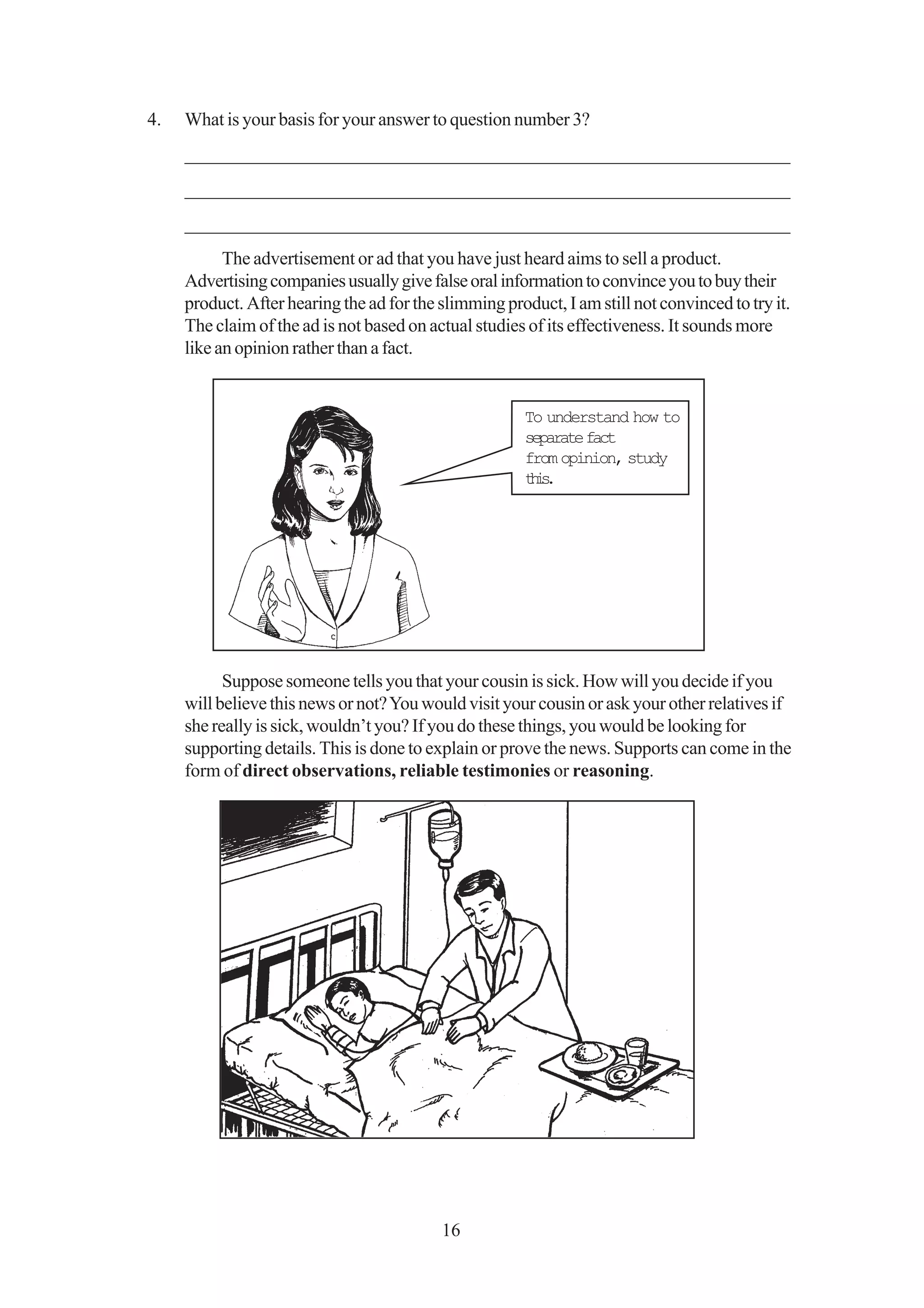 4.   What is your basis for your answer to question number 3?
     _________________________________________________________________
     _________________________________________________________________
     _________________________________________________________________
           The advertisement or ad that you have just heard aims to sell a product.
     Advertising companies usually give false oral information to convince you to buy their
     product. After hearing the ad for the slimming product, I am still not convinced to try it.
     The claim of the ad is not based on actual studies of its effectiveness. It sounds more
     like an opinion rather than a fact.


                                                        To understand how to
                                                        separate fact
                                                        from opinion, study
                                                        ti.
                                                         hs




           Suppose someone tells you that your cousin is sick. How will you decide if you
     will believe this news or not? You would visit your cousin or ask your other relatives if
     she really is sick, wouldn’t you? If you do these things, you would be looking for
     supporting details. This is done to explain or prove the news. Supports can come in the
     form of direct observations, reliable testimonies or reasoning.




                                           16
 