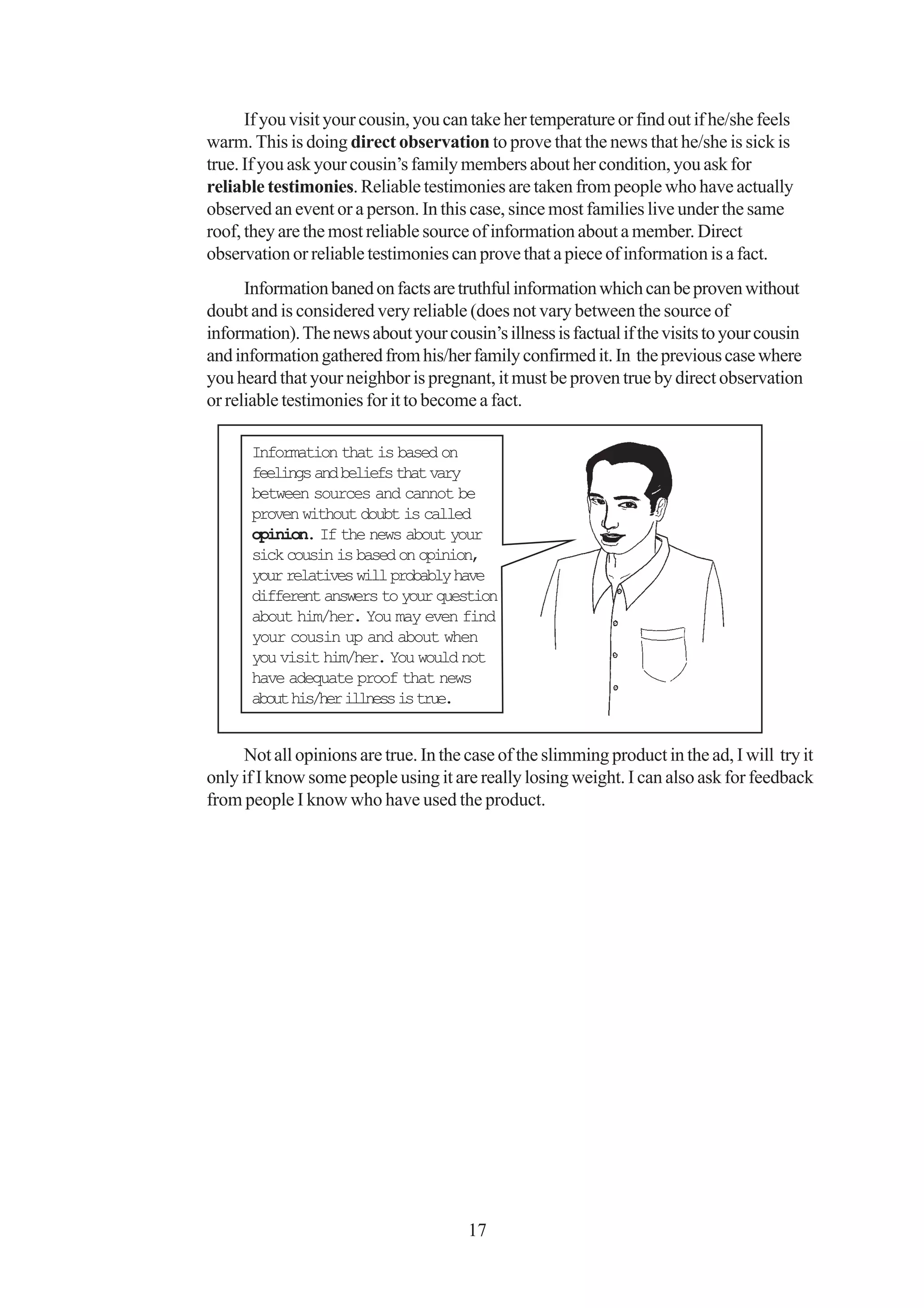 If you visit your cousin, you can take her temperature or find out if he/she feels
warm. This is doing direct observation to prove that the news that he/she is sick is
true. If you ask your cousin’s family members about her condition, you ask for
reliable testimonies. Reliable testimonies are taken from people who have actually
observed an event or a person. In this case, since most families live under the same
roof, they are the most reliable source of information about a member. Direct
observation or reliable testimonies can prove that a piece of information is a fact.
      Information baned on facts are truthful information which can be proven without
doubt and is considered very reliable (does not vary between the source of
information). The news about your cousin’s illness is factual if the visits to your cousin
and information gathered from his/her family confirmed it. In the previous case where
you heard that your neighbor is pregnant, it must be proven true by direct observation
or reliable testimonies for it to become a fact.

      Information that is based on
      feelings and beliefs that vary
      between sources and cannot be
      proven without doubt is called
      opinion. If the news about your
      sick cousin is based on opinion,
      your relatives will probably have
      different answers to your question
      about him/her. You may even find
      your cousin up and about when
      you visit him/her. You would not
      have adequate proof that news
      about his/her illness is true.


     Not all opinions are true. In the case of the slimming product in the ad, I will try it
only if I know some people using it are really losing weight. I can also ask for feedback
from people I know who have used the product.




                                       17
 