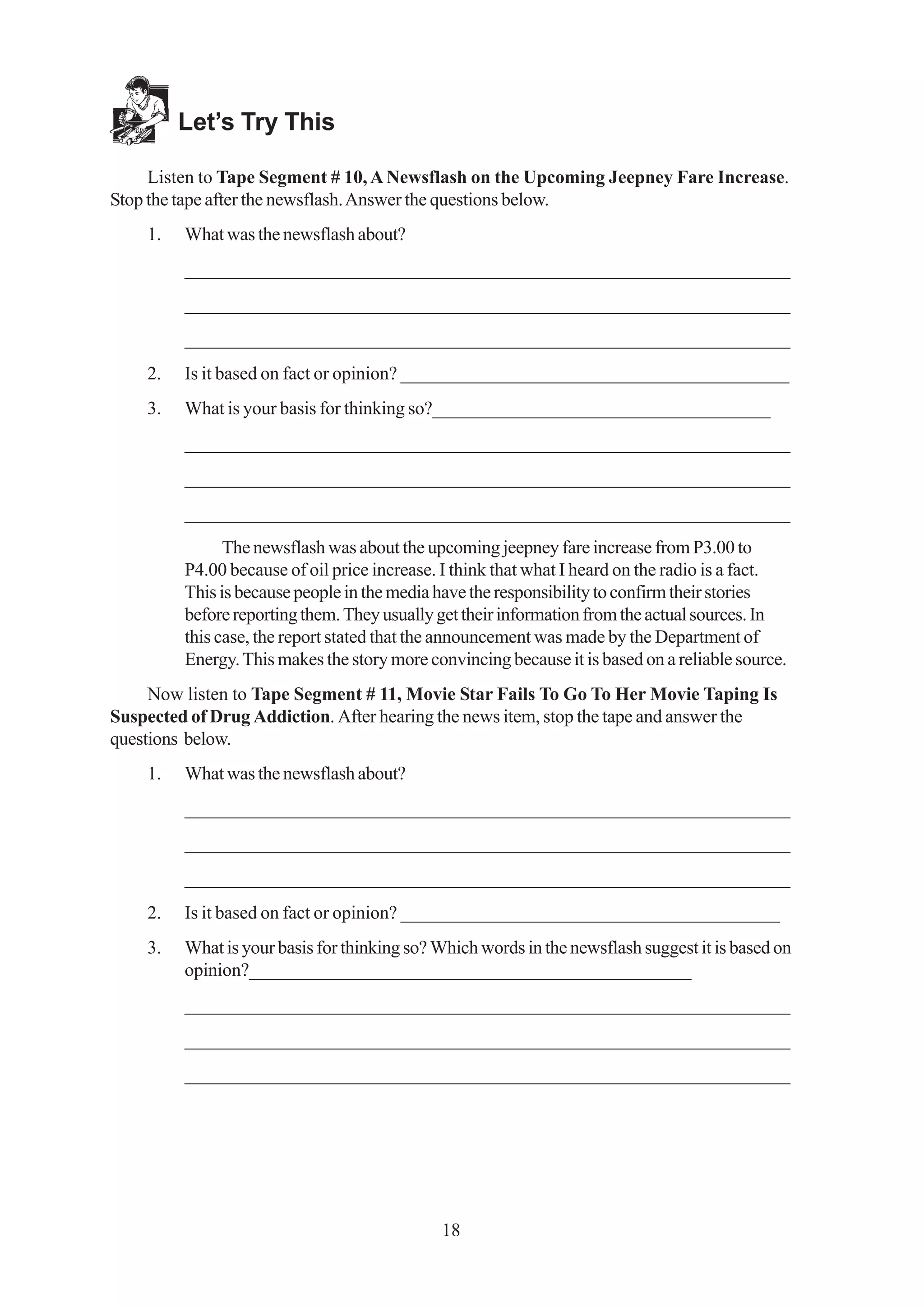 Let’s Try This

     Listen to Tape Segment # 10, A Newsflash on the Upcoming Jeepney Fare Increase.
Stop the tape after the newsflash. Answer the questions below.
    1.   What was the newsflash about?
         _________________________________________________________________
         _________________________________________________________________
         _________________________________________________________________
    2.   Is it based on fact or opinion? __________________________________________
    3.   What is your basis for thinking so?_____________________________________
         _________________________________________________________________
         _________________________________________________________________
         _________________________________________________________________
               The newsflash was about the upcoming jeepney fare increase from P3.00 to
         P4.00 because of oil price increase. I think that what I heard on the radio is a fact.
         This is because people in the media have the responsibility to confirm their stories
         before reporting them. They usually get their information from the actual sources. In
         this case, the report stated that the announcement was made by the Department of
         Energy. This makes the story more convincing because it is based on a reliable source.
     Now listen to Tape Segment # 11, Movie Star Fails To Go To Her Movie Taping Is
Suspected of Drug Addiction. After hearing the news item, stop the tape and answer the
questions below.
    1.   What was the newsflash about?
         _________________________________________________________________
         _________________________________________________________________
         _________________________________________________________________
    2.   Is it based on fact or opinion? _________________________________________
    3.   What is your basis for thinking so? Which words in the newsflash suggest it is based on
         opinion?________________________________________________
         _________________________________________________________________
         _________________________________________________________________
         _________________________________________________________________




                                             18
 