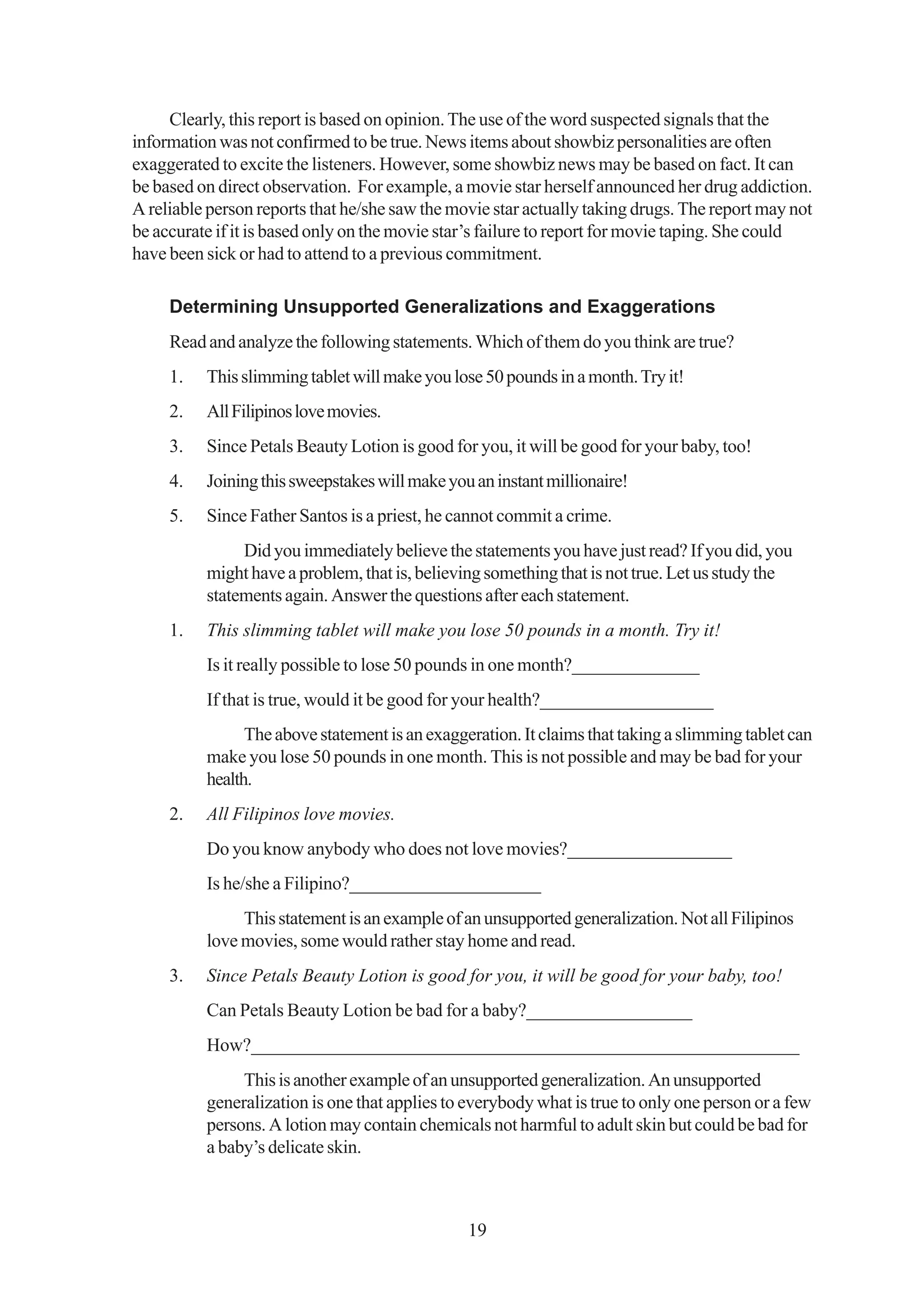 Clearly, this report is based on opinion. The use of the word suspected signals that the
information was not confirmed to be true. News items about showbiz personalities are often
exaggerated to excite the listeners. However, some showbiz news may be based on fact. It can
be based on direct observation. For example, a movie star herself announced her drug addiction.
A reliable person reports that he/she saw the movie star actually taking drugs. The report may not
be accurate if it is based only on the movie star’s failure to report for movie taping. She could
have been sick or had to attend to a previous commitment.

     Determining Unsupported Generalizations and Exaggerations
     Read and analyze the following statements. Which of them do you think are true?
     1.   This slimming tablet will make you lose 50 pounds in a month. Try it!
     2.   All Filipinos love movies.
     3.   Since Petals Beauty Lotion is good for you, it will be good for your baby, too!
     4.   Joining this sweepstakes will make you an instant millionaire!
     5.   Since Father Santos is a priest, he cannot commit a crime.
               Did you immediately believe the statements you have just read? If you did, you
          might have a problem, that is, believing something that is not true. Let us study the
          statements again. Answer the questions after each statement.
     1.   This slimming tablet will make you lose 50 pounds in a month. Try it!
          Is it really possible to lose 50 pounds in one month?______________
          If that is true, would it be good for your health?___________________
                The above statement is an exaggeration. It claims that taking a slimming tablet can
          make you lose 50 pounds in one month. This is not possible and may be bad for your
          health.
     2.   All Filipinos love movies.
          Do you know anybody who does not love movies?__________________
          Is he/she a Filipino?_____________________
               This statement is an example of an unsupported generalization. Not all Filipinos
          love movies, some would rather stay home and read.
     3.   Since Petals Beauty Lotion is good for you, it will be good for your baby, too!
          Can Petals Beauty Lotion be bad for a baby?__________________
          How?___________________________________________________________
               This is another example of an unsupported generalization. An unsupported
          generalization is one that applies to everybody what is true to only one person or a few
          persons. A lotion may contain chemicals not harmful to adult skin but could be bad for
          a baby’s delicate skin.



                                                19
 