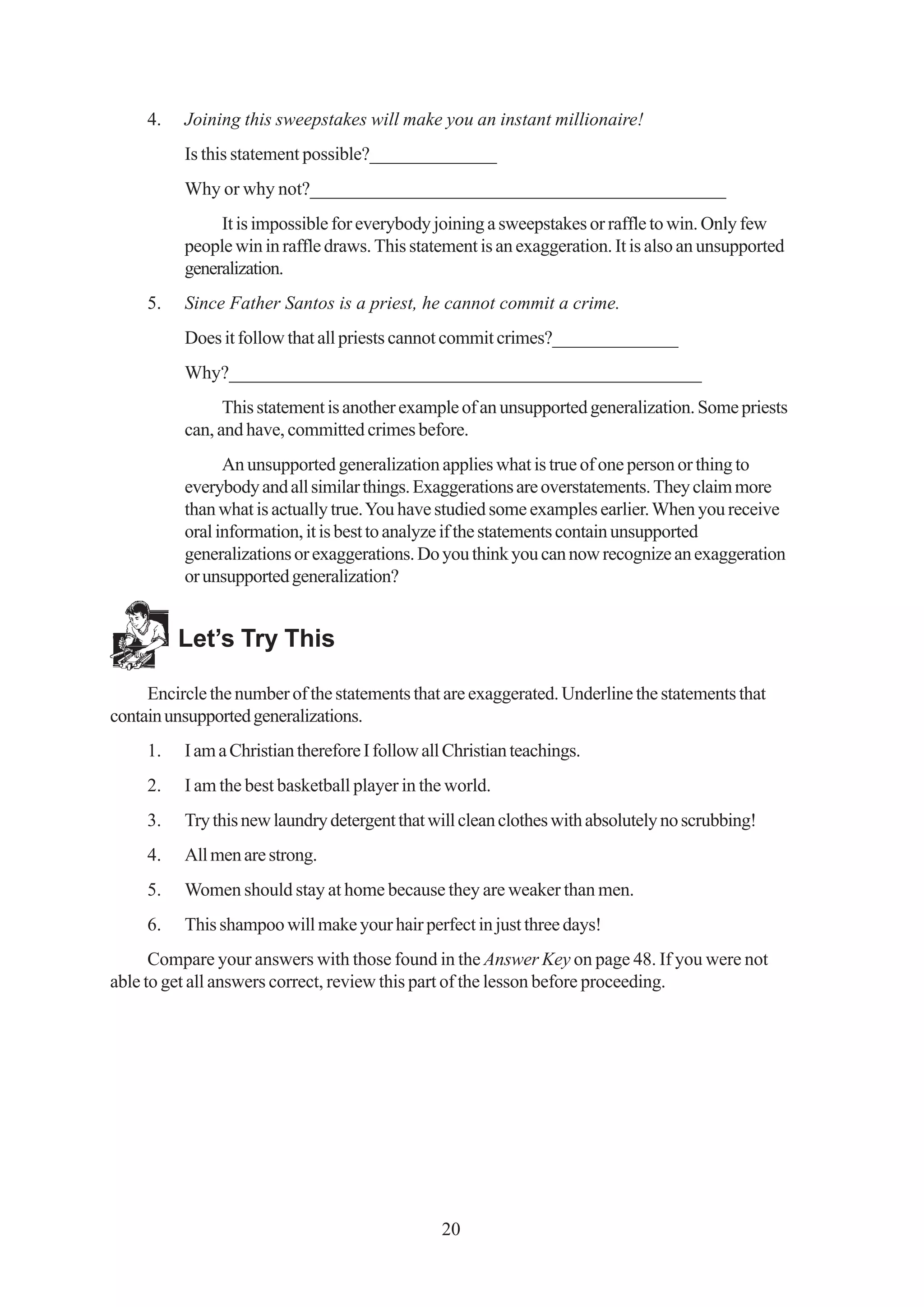 4.   Joining this sweepstakes will make you an instant millionaire!
          Is this statement possible?______________
          Why or why not?_____________________________________________
               It is impossible for everybody joining a sweepstakes or raffle to win. Only few
          people win in raffle draws. This statement is an exaggeration. It is also an unsupported
          generalization.
     5.   Since Father Santos is a priest, he cannot commit a crime.
          Does it follow that all priests cannot commit crimes?______________
          Why?___________________________________________________
                This statement is another example of an unsupported generalization. Some priests
          can, and have, committed crimes before.
                An unsupported generalization applies what is true of one person or thing to
          everybody and all similar things. Exaggerations are overstatements. They claim more
          than what is actually true. You have studied some examples earlier. When you receive
          oral information, it is best to analyze if the statements contain unsupported
          generalizations or exaggerations. Do you think you can now recognize an exaggeration
          or unsupported generalization?


          Let’s Try This

     Encircle the number of the statements that are exaggerated. Underline the statements that
contain unsupported generalizations.
     1.   I am a Christian therefore I follow all Christian teachings.
     2.   I am the best basketball player in the world.
     3.   Try this new laundry detergent that will clean clothes with absolutely no scrubbing!
     4.   All men are strong.
     5.   Women should stay at home because they are weaker than men.
     6.   This shampoo will make your hair perfect in just three days!
      Compare your answers with those found in the Answer Key on page 48. If you were not
able to get all answers correct, review this part of the lesson before proceeding.




                                                20
 