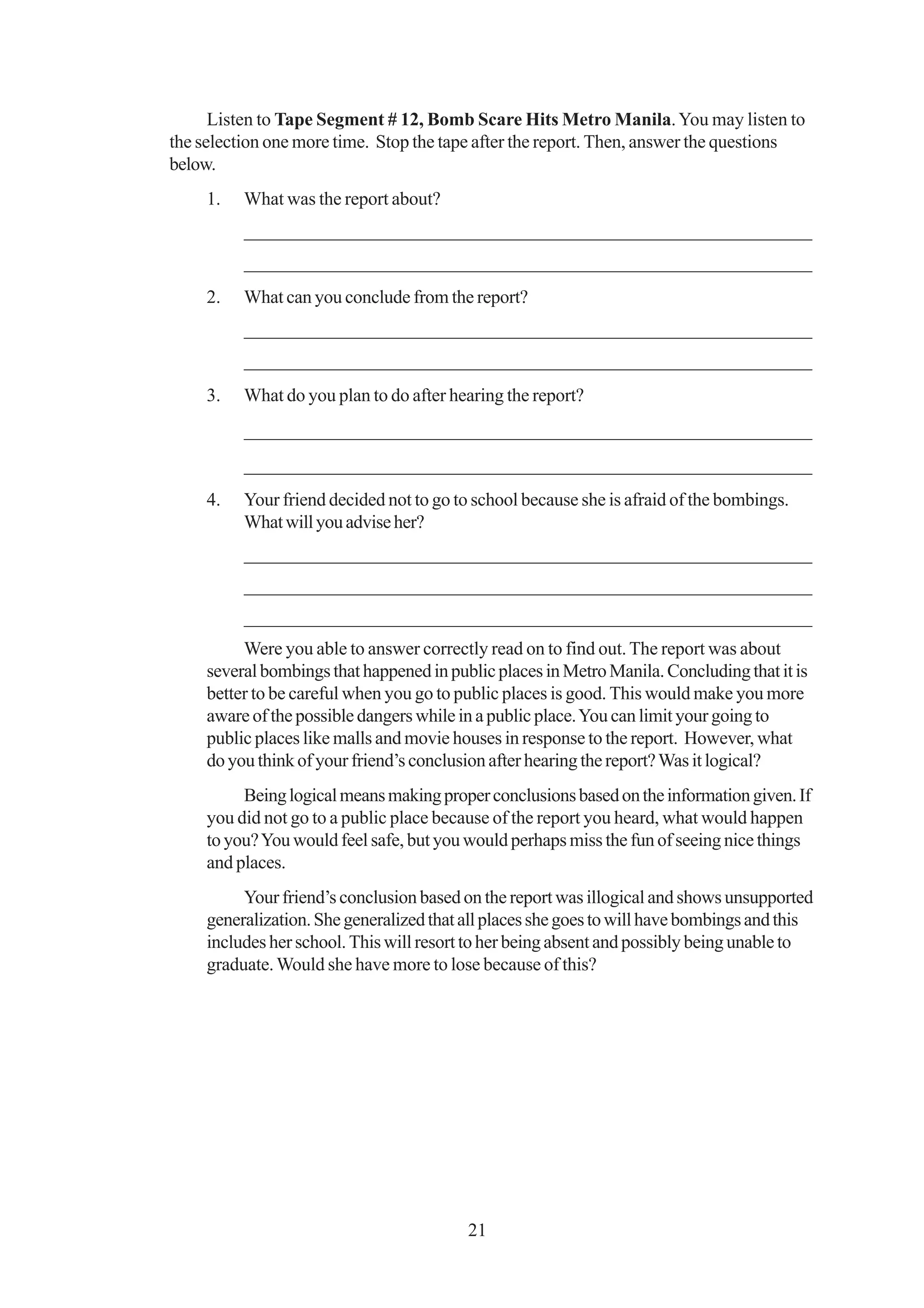 Listen to Tape Segment # 12, Bomb Scare Hits Metro Manila. You may listen to
the selection one more time. Stop the tape after the report. Then, answer the questions
below.
     1.   What was the report about?
          _____________________________________________________________
          _____________________________________________________________
     2.   What can you conclude from the report?
          _____________________________________________________________
          _____________________________________________________________
     3.   What do you plan to do after hearing the report?
          _____________________________________________________________
          _____________________________________________________________
     4.   Your friend decided not to go to school because she is afraid of the bombings.
          What will you advise her?
          _____________________________________________________________
          _____________________________________________________________
          _____________________________________________________________
          Were you able to answer correctly read on to find out. The report was about
     several bombings that happened in public places in Metro Manila. Concluding that it is
     better to be careful when you go to public places is good. This would make you more
     aware of the possible dangers while in a public place. You can limit your going to
     public places like malls and movie houses in response to the report. However, what
     do you think of your friend’s conclusion after hearing the report? Was it logical?
          Being logical means making proper conclusions based on the information given. If
     you did not go to a public place because of the report you heard, what would happen
     to you? You would feel safe, but you would perhaps miss the fun of seeing nice things
     and places.
          Your friend’s conclusion based on the report was illogical and shows unsupported
     generalization. She generalized that all places she goes to will have bombings and this
     includes her school. This will resort to her being absent and possibly being unable to
     graduate. Would she have more to lose because of this?




                                          21
 
