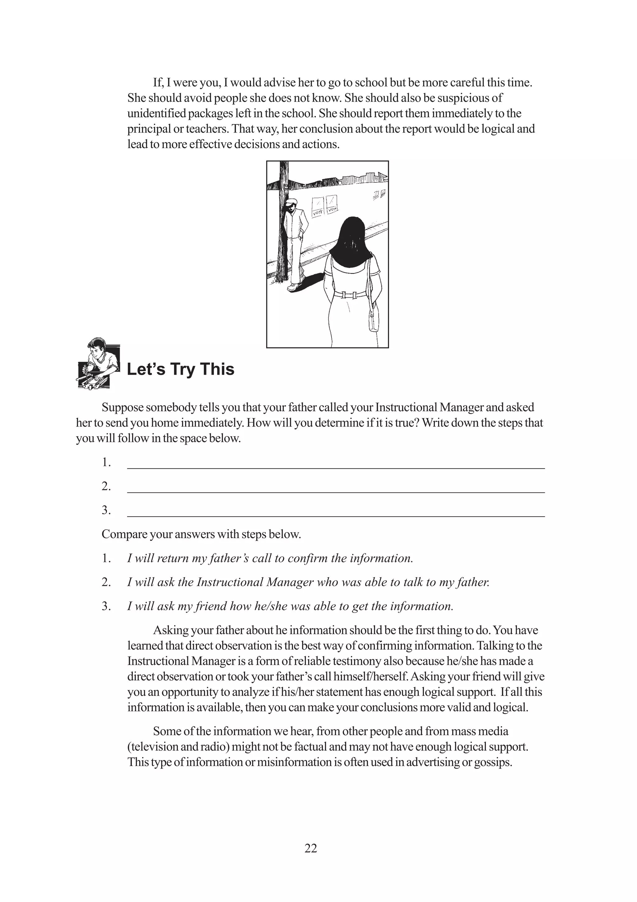 If, I were you, I would advise her to go to school but be more careful this time.
          She should avoid people she does not know. She should also be suspicious of
          unidentified packages left in the school. She should report them immediately to the
          principal or teachers. That way, her conclusion about the report would be logical and
          lead to more effective decisions and actions.




          Let’s Try This

      Suppose somebody tells you that your father called your Instructional Manager and asked
her to send you home immediately. How will you determine if it is true? Write down the steps that
you will follow in the space below.
     1.   _________________________________________________________________
     2.   _________________________________________________________________
     3.   _________________________________________________________________
     Compare your answers with steps below.
     1.   I will return my father’s call to confirm the information.
     2.   I will ask the Instructional Manager who was able to talk to my father.
     3.   I will ask my friend how he/she was able to get the information.
                Asking your father about he information should be the first thing to do. You have
          learned that direct observation is the best way of confirming information. Talking to the
          Instructional Manager is a form of reliable testimony also because he/she has made a
          direct observation or took your father’s call himself/herself. Asking your friend will give
          you an opportunity to analyze if his/her statement has enough logical support. If all this
          information is available, then you can make your conclusions more valid and logical.
                Some of the information we hear, from other people and from mass media
          (television and radio) might not be factual and may not have enough logical support.
          This type of information or misinformation is often used in advertising or gossips.




                                                22
 