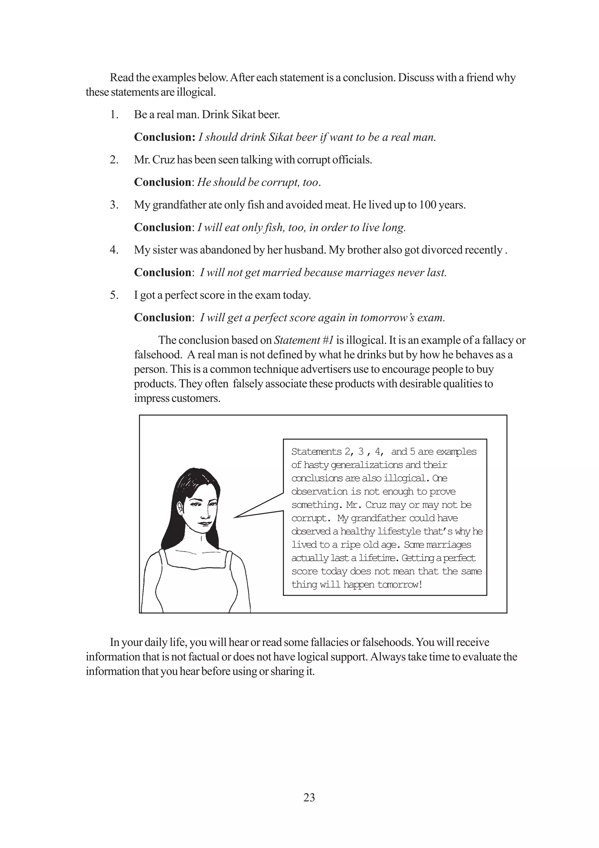 Read the examples below. After each statement is a conclusion. Discuss with a friend why
these statements are illogical.
     1.   Be a real man. Drink Sikat beer.
          Conclusion: I should drink Sikat beer if want to be a real man.
     2.   Mr. Cruz has been seen talking with corrupt officials.
          Conclusion: He should be corrupt, too.
     3.   My grandfather ate only fish and avoided meat. He lived up to 100 years.
          Conclusion: I will eat only fish, too, in order to live long.
     4.   My sister was abandoned by her husband. My brother also got divorced recently .
          Conclusion: I will not get married because marriages never last.
     5.   I got a perfect score in the exam today.
          Conclusion: I will get a perfect score again in tomorrow’s exam.
               The conclusion based on Statement #1 is illogical. It is an example of a fallacy or
          falsehood. A real man is not defined by what he drinks but by how he behaves as a
          person. This is a common technique advertisers use to encourage people to buy
          products. They often falsely associate these products with desirable qualities to
          impress customers.



                                              Statements 2, 3 , 4, and 5 are examples
                                              of hasty generalizations and their
                                              conclusions are also illogical. One
                                              observation is not enough to prove
                                              something. Mr. Cruz may or may not be
                                              corrupt. My grandfather could have
                                              observed a healthy lifestyle that’s why he
                                              lived to a ripe old age. Some marriages
                                              actually last a lifetime. Getting a perfect
                                              score today does not mean that the same
                                              thing will happen tomorrow!




     In your daily life, you will hear or read some fallacies or falsehoods. You will receive
information that is not factual or does not have logical support. Always take time to evaluate the
information that you hear before using or sharing it.




                                                 23
 