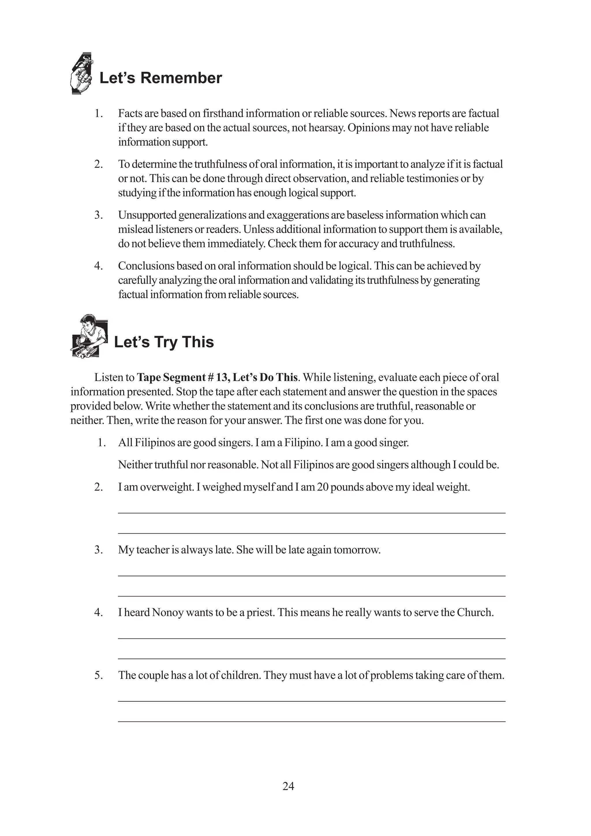 Let’s Remember

     1.   Facts are based on firsthand information or reliable sources. News reports are factual
          if they are based on the actual sources, not hearsay. Opinions may not have reliable
          information support.
     2.   To determine the truthfulness of oral information, it is important to analyze if it is factual
          or not. This can be done through direct observation, and reliable testimonies or by
          studying if the information has enough logical support.
     3.   Unsupported generalizations and exaggerations are baseless information which can
          mislead listeners or readers. Unless additional information to support them is available,
          do not believe them immediately. Check them for accuracy and truthfulness.
     4.   Conclusions based on oral information should be logical. This can be achieved by
          carefully analyzing the oral information and validating its truthfulness by generating
          factual information from reliable sources.



          Let’s Try This

     Listen to Tape Segment # 13, Let’s Do This. While listening, evaluate each piece of oral
information presented. Stop the tape after each statement and answer the question in the spaces
provided below. Write whether the statement and its conclusions are truthful, reasonable or
neither. Then, write the reason for your answer. The first one was done for you.
     1.   All Filipinos are good singers. I am a Filipino. I am a good singer.
          Neither truthful nor reasonable. Not all Filipinos are good singers although I could be.
     2.   I am overweight. I weighed myself and I am 20 pounds above my ideal weight.
          _________________________________________________________________
          _________________________________________________________________
     3.   My teacher is always late. She will be late again tomorrow.
          _________________________________________________________________
          _________________________________________________________________
     4.   I heard Nonoy wants to be a priest. This means he really wants to serve the Church.
          _________________________________________________________________
          _________________________________________________________________
     5.   The couple has a lot of children. They must have a lot of problems taking care of them.
          _________________________________________________________________
          _________________________________________________________________




                                                  24
 