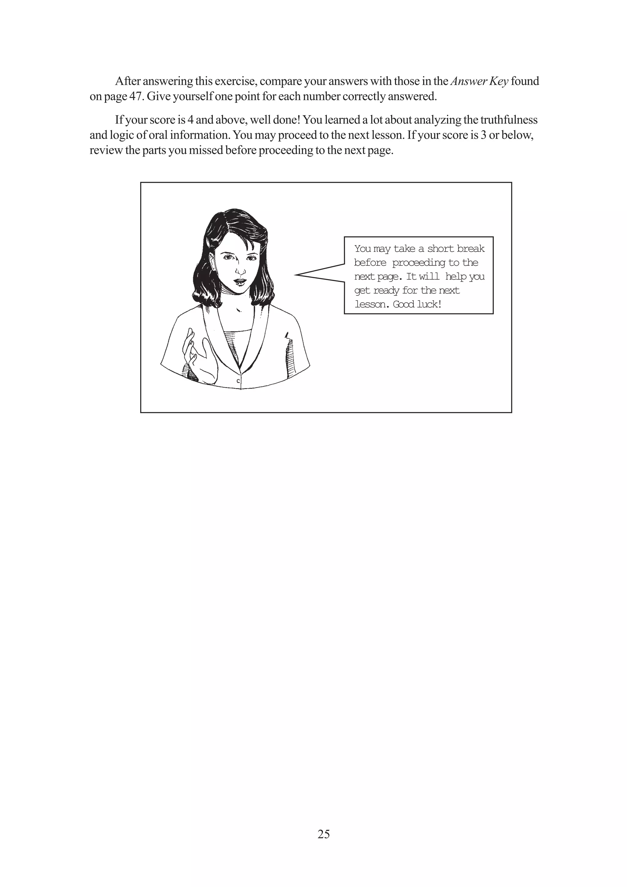 After answering this exercise, compare your answers with those in the Answer Key found
on page 47. Give yourself one point for each number correctly answered.
     If your score is 4 and above, well done! You learned a lot about analyzing the truthfulness
and logic of oral information. You may proceed to the next lesson. If your score is 3 or below,
review the parts you missed before proceeding to the next page.




                                                        You may take a short break
                                                        before proceeding to the
                                                        next page. It will help you
                                                        get ready for the next
                                                        lesson. Good luck!




                                                25
 