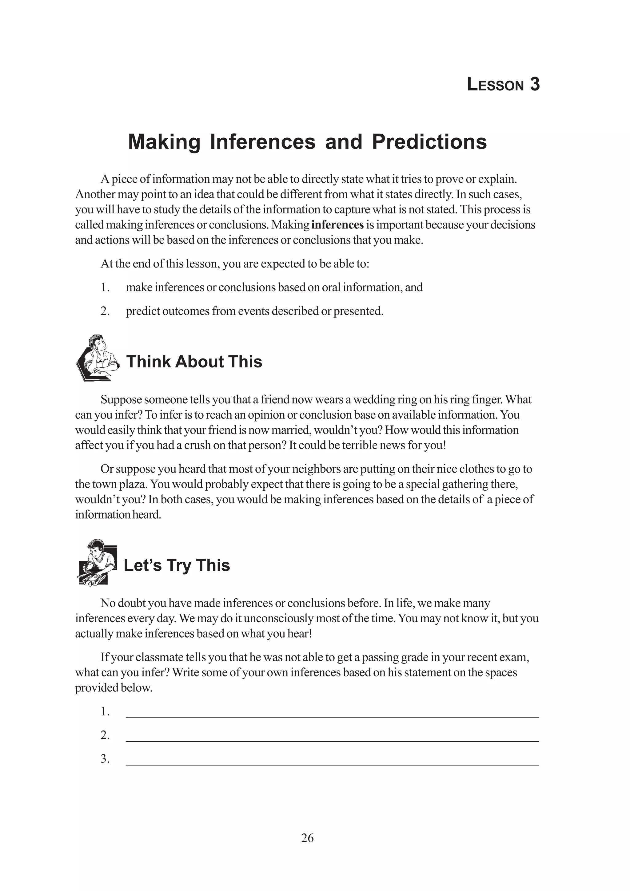 LESSON 3


           Making Inferences and Predictions
     A piece of information may not be able to directly state what it tries to prove or explain.
Another may point to an idea that could be different from what it states directly. In such cases,
you will have to study the details of the information to capture what is not stated. This process is
called making inferences or conclusions. Making inferences is important because your decisions
and actions will be based on the inferences or conclusions that you make.
     At the end of this lesson, you are expected to be able to:
     1.    make inferences or conclusions based on oral information, and
     2.    predict outcomes from events described or presented.



           Think About This

     Suppose someone tells you that a friend now wears a wedding ring on his ring finger. What
can you infer? To infer is to reach an opinion or conclusion base on available information. You
would easily think that your friend is now married, wouldn’t you? How would this information
affect you if you had a crush on that person? It could be terrible news for you!
      Or suppose you heard that most of your neighbors are putting on their nice clothes to go to
the town plaza. You would probably expect that there is going to be a special gathering there,
wouldn’t you? In both cases, you would be making inferences based on the details of a piece of
information heard.



          Let’s Try This

     No doubt you have made inferences or conclusions before. In life, we make many
inferences every day. We may do it unconsciously most of the time. You may not know it, but you
actually make inferences based on what you hear!
     If your classmate tells you that he was not able to get a passing grade in your recent exam,
what can you infer? Write some of your own inferences based on his statement on the spaces
provided below.
     1.    _________________________________________________________________
     2.    _________________________________________________________________
     3.    _________________________________________________________________




                                                 26
 