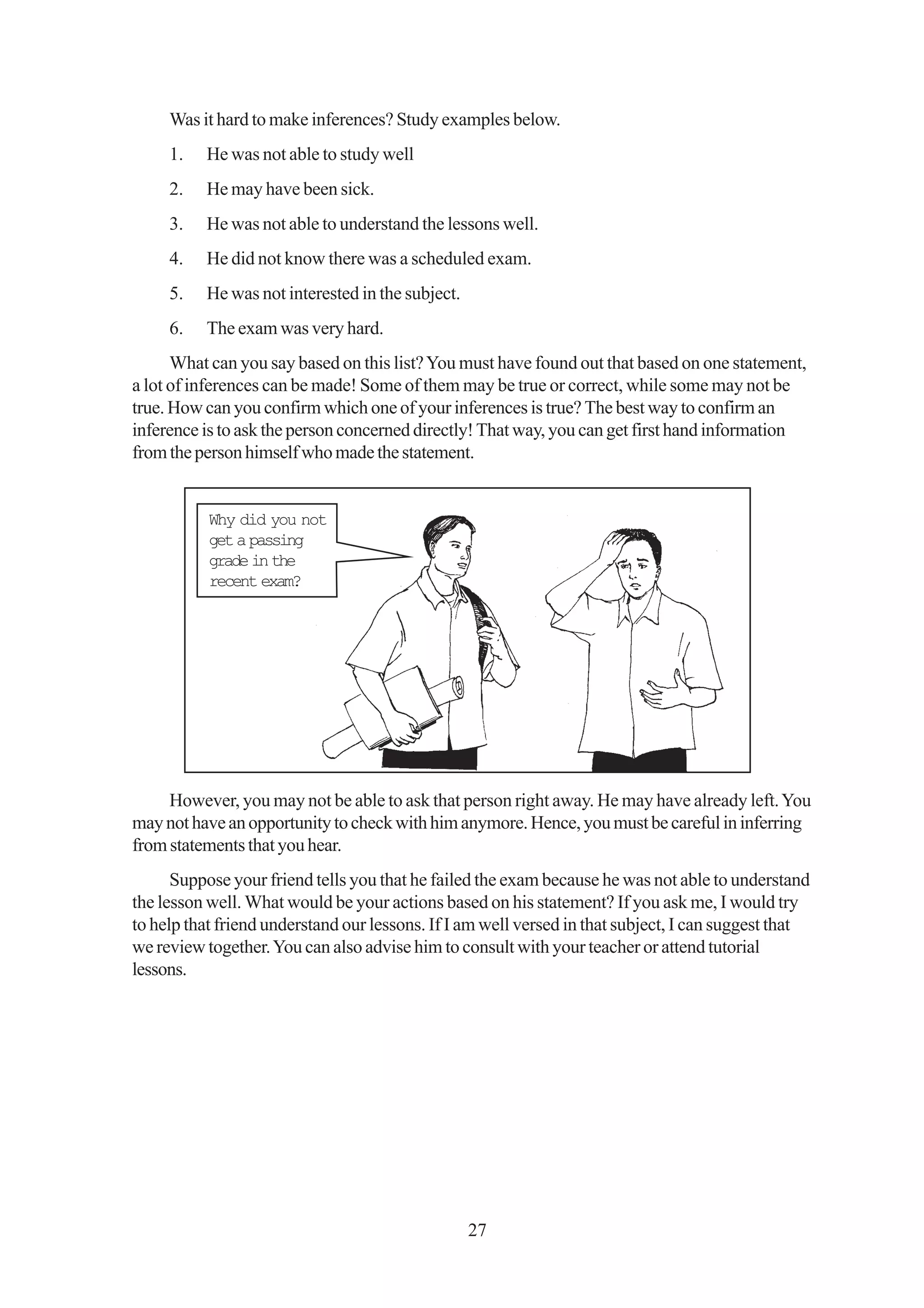 Was it hard to make inferences? Study examples below.
     1.   He was not able to study well
     2.   He may have been sick.
     3.   He was not able to understand the lessons well.
     4.   He did not know there was a scheduled exam.
     5.   He was not interested in the subject.
     6.   The exam was very hard.
      What can you say based on this list? You must have found out that based on one statement,
a lot of inferences can be made! Some of them may be true or correct, while some may not be
true. How can you confirm which one of your inferences is true? The best way to confirm an
inference is to ask the person concerned directly! That way, you can get first hand information
from the person himself who made the statement.


           Why did you not
           get a passing
           grade in the
           recent exam?




     However, you may not be able to ask that person right away. He may have already left. You
may not have an opportunity to check with him anymore. Hence, you must be careful in inferring
from statements that you hear.
      Suppose your friend tells you that he failed the exam because he was not able to understand
the lesson well. What would be your actions based on his statement? If you ask me, I would try
to help that friend understand our lessons. If I am well versed in that subject, I can suggest that
we review together. You can also advise him to consult with your teacher or attend tutorial
lessons.




                                                  27
 