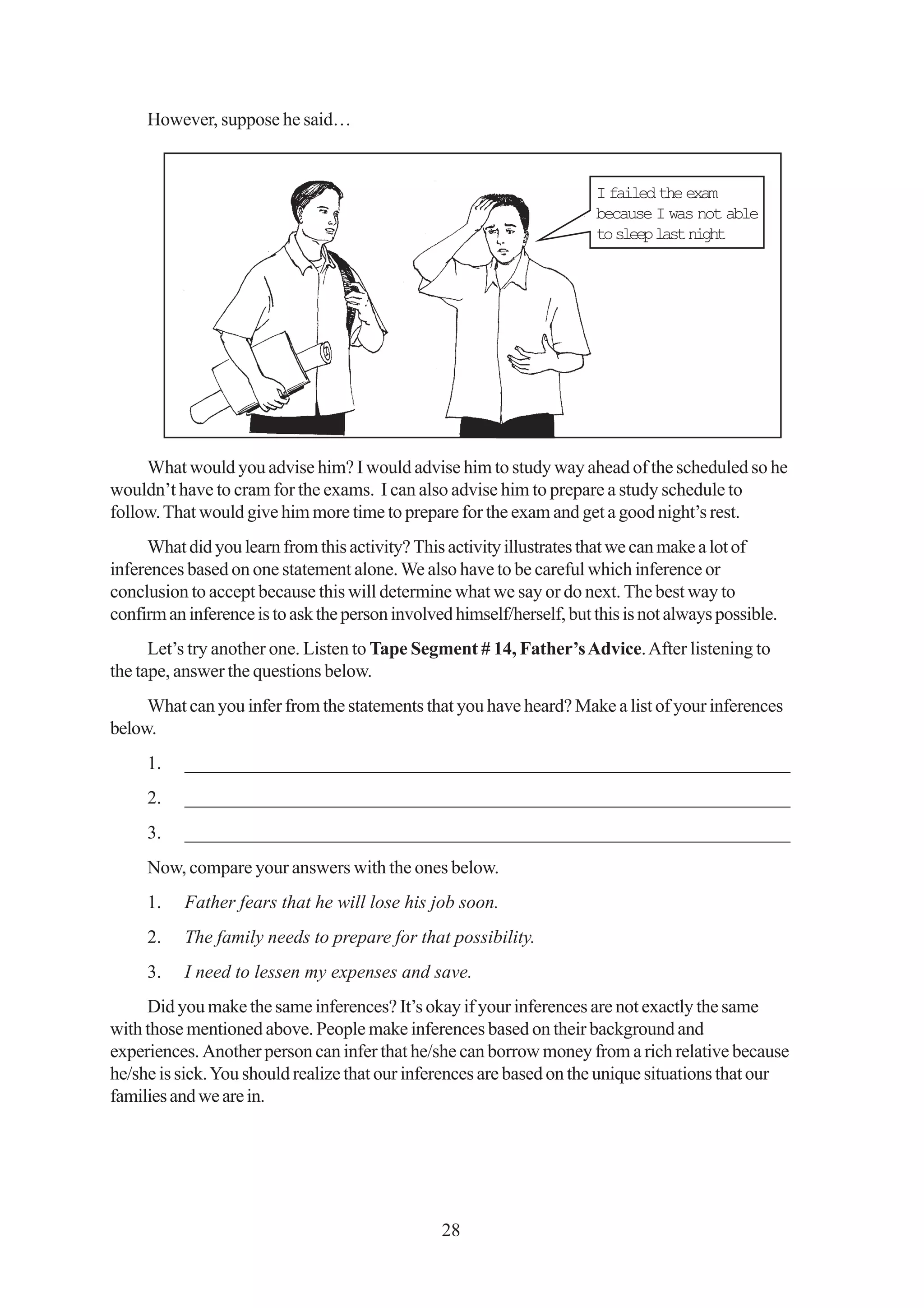 However, suppose he said…


                                                                        I failed the exam
                                                                        because I was not able
                                                                        to sleep last night




     What would you advise him? I would advise him to study way ahead of the scheduled so he
wouldn’t have to cram for the exams. I can also advise him to prepare a study schedule to
follow. That would give him more time to prepare for the exam and get a good night’s rest.
     What did you learn from this activity? This activity illustrates that we can make a lot of
inferences based on one statement alone. We also have to be careful which inference or
conclusion to accept because this will determine what we say or do next. The best way to
confirm an inference is to ask the person involved himself/herself, but this is not always possible.
      Let’s try another one. Listen to Tape Segment # 14, Father’s Advice. After listening to
the tape, answer the questions below.
     What can you infer from the statements that you have heard? Make a list of your inferences
below.
     1.    _________________________________________________________________
     2.    _________________________________________________________________
     3.    _________________________________________________________________
     Now, compare your answers with the ones below.
     1.    Father fears that he will lose his job soon.
     2.    The family needs to prepare for that possibility.
     3.    I need to lessen my expenses and save.
     Did you make the same inferences? It’s okay if your inferences are not exactly the same
with those mentioned above. People make inferences based on their background and
experiences. Another person can infer that he/she can borrow money from a rich relative because
he/she is sick. You should realize that our inferences are based on the unique situations that our
families and we are in.




                                                 28
 