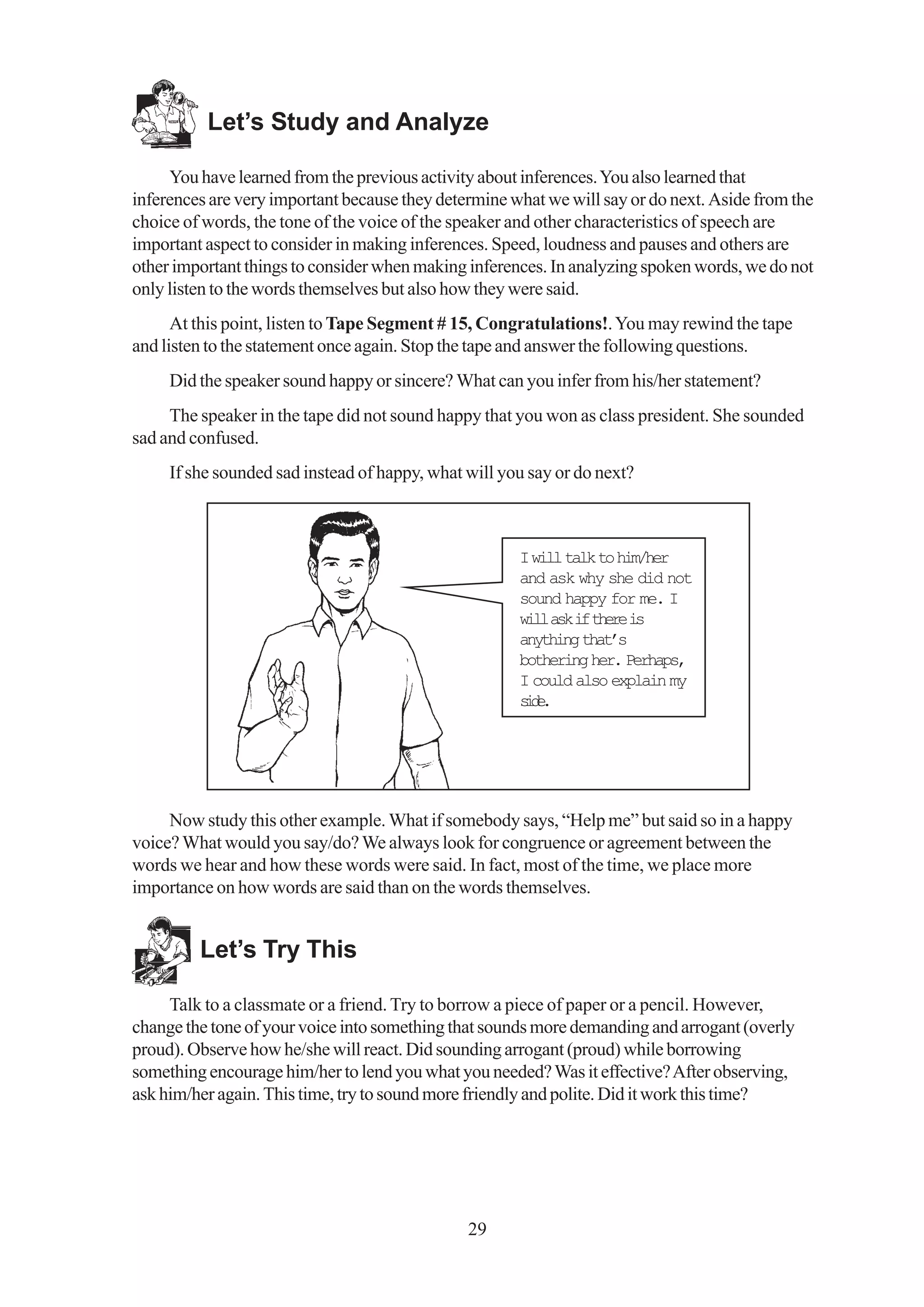 Let’s Study and Analyze

     You have learned from the previous activity about inferences. You also learned that
inferences are very important because they determine what we will say or do next. Aside from the
choice of words, the tone of the voice of the speaker and other characteristics of speech are
important aspect to consider in making inferences. Speed, loudness and pauses and others are
other important things to consider when making inferences. In analyzing spoken words, we do not
only listen to the words themselves but also how they were said.
      At this point, listen to Tape Segment # 15, Congratulations!. You may rewind the tape
and listen to the statement once again. Stop the tape and answer the following questions.
     Did the speaker sound happy or sincere? What can you infer from his/her statement?
     The speaker in the tape did not sound happy that you won as class president. She sounded
sad and confused.
     If she sounded sad instead of happy, what will you say or do next?



                                                      I will talk to him/her
                                                      and ask why she did not
                                                      sound happy for me. I
                                                      w l a ki t e ei
                                                       il s f hr s
                                                      anything that’s
                                                      bothering her. Perhaps,
                                                      I could also explain my
                                                      sd.
                                                       ie




     Now study this other example. What if somebody says, “Help me” but said so in a happy
voice? What would you say/do? We always look for congruence or agreement between the
words we hear and how these words were said. In fact, most of the time, we place more
importance on how words are said than on the words themselves.


         Let’s Try This

     Talk to a classmate or a friend. Try to borrow a piece of paper or a pencil. However,
change the tone of your voice into something that sounds more demanding and arrogant (overly
proud). Observe how he/she will react. Did sounding arrogant (proud) while borrowing
something encourage him/her to lend you what you needed? Was it effective? After observing,
ask him/her again. This time, try to sound more friendly and polite. Did it work this time?




                                               29
 