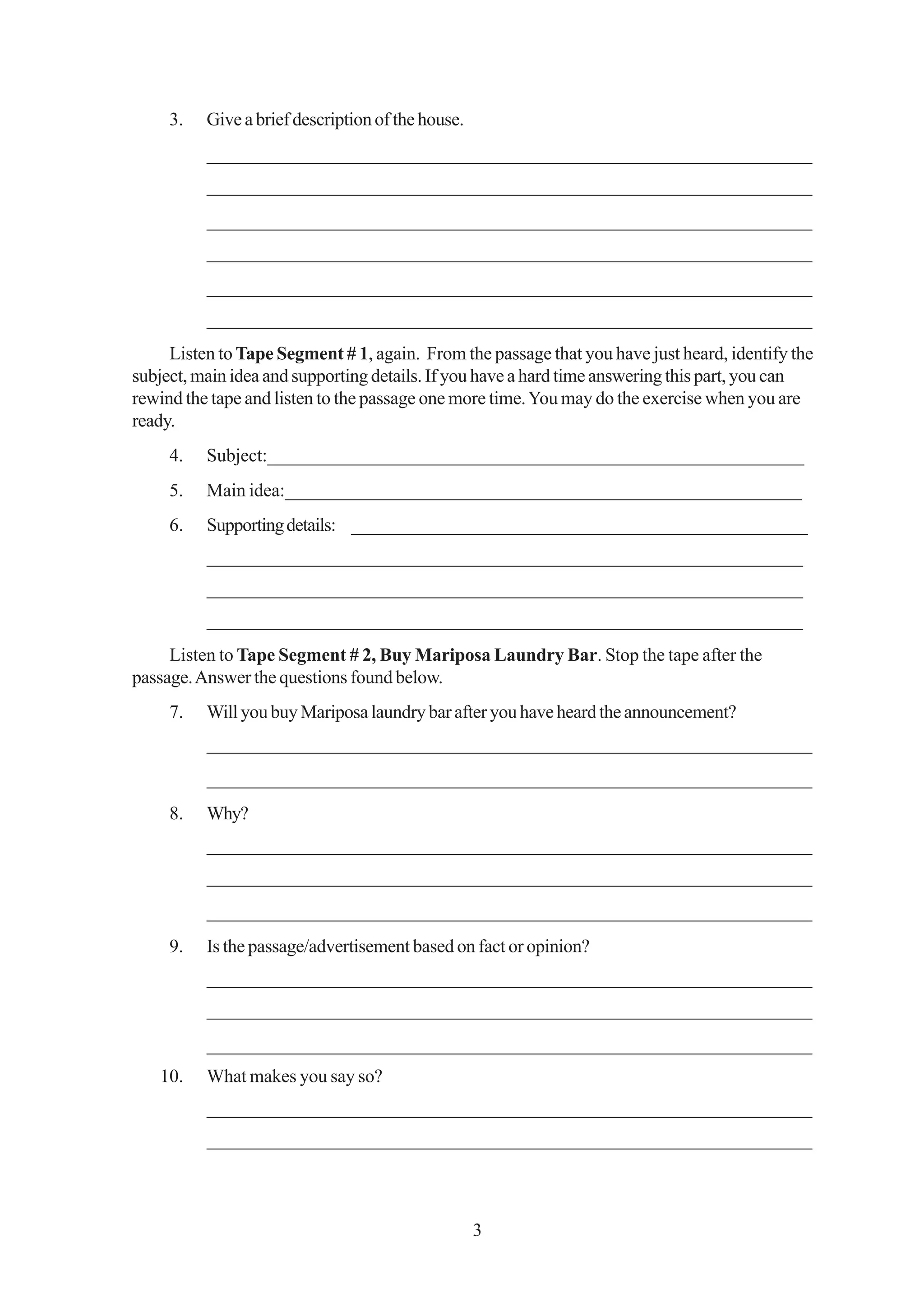 3.   Give a brief description of the house.
          _________________________________________________________________
          _________________________________________________________________
          _________________________________________________________________
          _________________________________________________________________
          _________________________________________________________________
          _________________________________________________________________
     Listen to Tape Segment # 1, again. From the passage that you have just heard, identify the
subject, main idea and supporting details. If you have a hard time answering this part, you can
rewind the tape and listen to the passage one more time. You may do the exercise when you are
ready.
     4.   Subject:__________________________________________________________
     5.   Main idea:________________________________________________________
     6.   Supporting details: _________________________________________________
          ________________________________________________________________
          ________________________________________________________________
          ________________________________________________________________
     Listen to Tape Segment # 2, Buy Mariposa Laundry Bar. Stop the tape after the
passage. Answer the questions found below.
     7.   Will you buy Mariposa laundry bar after you have heard the announcement?
          _________________________________________________________________
          _________________________________________________________________
     8.   Why?
          _________________________________________________________________
          _________________________________________________________________
          _________________________________________________________________
     9.   Is the passage/advertisement based on fact or opinion?
          _________________________________________________________________
          _________________________________________________________________
          _________________________________________________________________
   10.    What makes you say so?
          _________________________________________________________________
          _________________________________________________________________



                                                   3
 