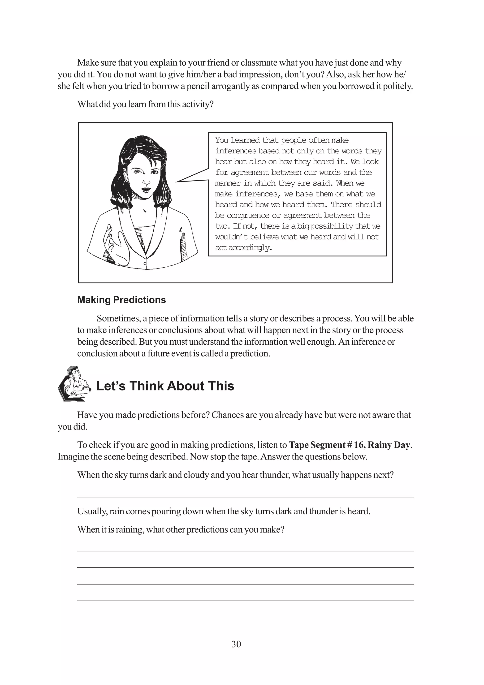Make sure that you explain to your friend or classmate what you have just done and why
you did it. You do not want to give him/her a bad impression, don’t you? Also, ask her how he/
she felt when you tried to borrow a pencil arrogantly as compared when you borrowed it politely.
     What did you learn from this activity?


                                              You learned that people often make
                                              inferences based not only on the words they
                                              hear but also on how they heard it. We look
                                              for agreement between our words and the
                                              manner in which they are said. When we
                                              make inferences, we base them on what we
                                              heard and how we heard them. There should
                                              be congruence or agreement between the
                                              two. If not, there is a big possibility that we
                                              wouldn’t believe what we heard and will not
                                              act accordingly.




     Making Predictions
          Sometimes, a piece of information tells a story or describes a process. You will be able
     to make inferences or conclusions about what will happen next in the story or the process
     being described. But you must understand the information well enough. An inference or
     conclusion about a future event is called a prediction.


          Let’s Think About This

     Have you made predictions before? Chances are you already have but were not aware that
you did.
    To check if you are good in making predictions, listen to Tape Segment # 16, Rainy Day.
Imagine the scene being described. Now stop the tape. Answer the questions below.
     When the sky turns dark and cloudy and you hear thunder, what usually happens next?
     _____________________________________________________________________
     Usually, rain comes pouring down when the sky turns dark and thunder is heard.
     When it is raining, what other predictions can you make?
     _____________________________________________________________________
     _____________________________________________________________________
     _____________________________________________________________________
     _____________________________________________________________________



                                                  30
 