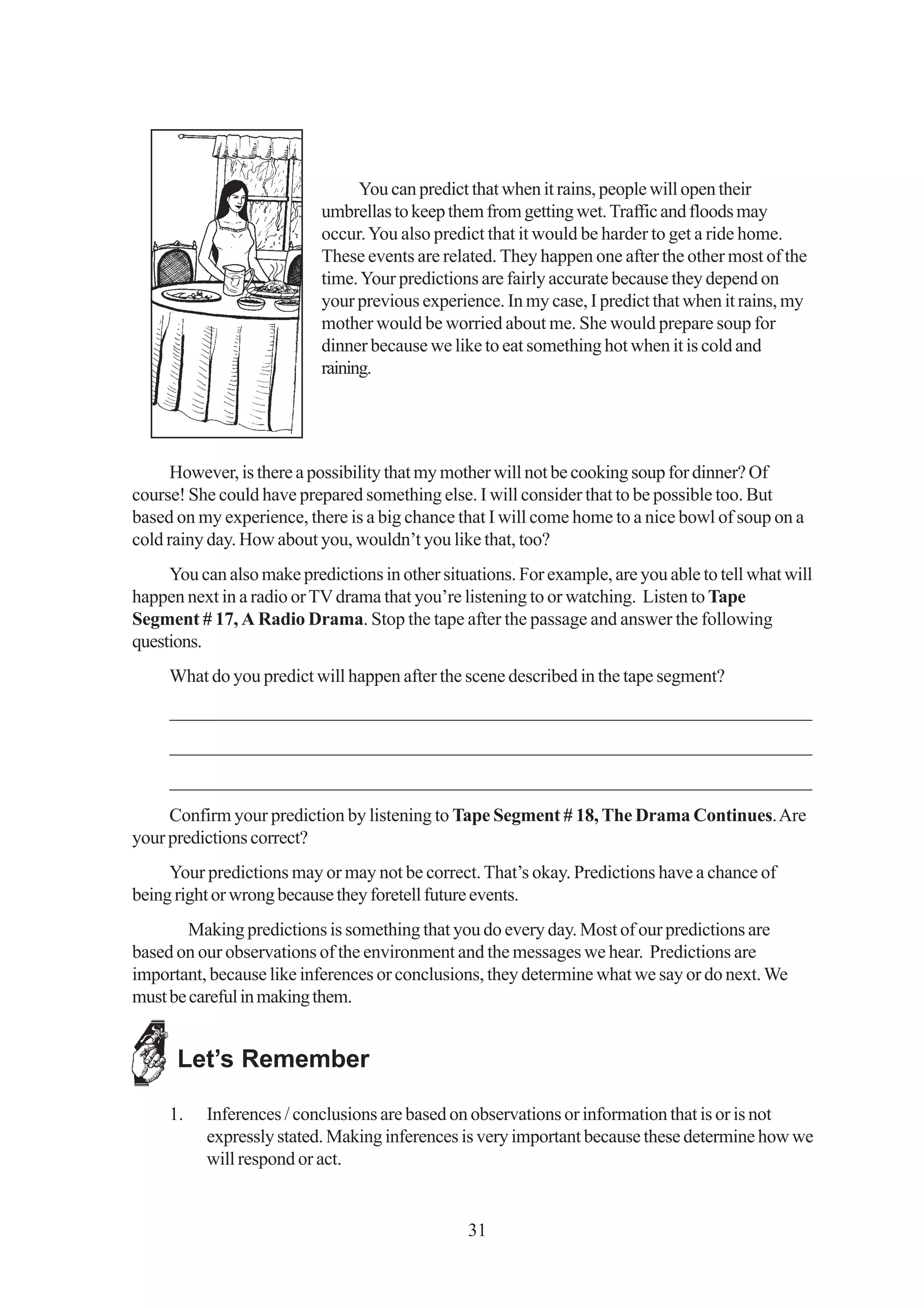 You can predict that when it rains, people will open their
                           umbrellas to keep them from getting wet. Traffic and floods may
                           occur. You also predict that it would be harder to get a ride home.
                           These events are related. They happen one after the other most of the
                           time. Your predictions are fairly accurate because they depend on
                           your previous experience. In my case, I predict that when it rains, my
                           mother would be worried about me. She would prepare soup for
                           dinner because we like to eat something hot when it is cold and
                           raining.




      However, is there a possibility that my mother will not be cooking soup for dinner? Of
course! She could have prepared something else. I will consider that to be possible too. But
based on my experience, there is a big chance that I will come home to a nice bowl of soup on a
cold rainy day. How about you, wouldn’t you like that, too?
     You can also make predictions in other situations. For example, are you able to tell what will
happen next in a radio or TV drama that you’re listening to or watching. Listen to Tape
Segment # 17, A Radio Drama. Stop the tape after the passage and answer the following
questions.
     What do you predict will happen after the scene described in the tape segment?
     _____________________________________________________________________
     _____________________________________________________________________
     _____________________________________________________________________
     Confirm your prediction by listening to Tape Segment # 18, The Drama Continues. Are
your predictions correct?
     Your predictions may or may not be correct. That’s okay. Predictions have a chance of
being right or wrong because they foretell future events.
        Making predictions is something that you do every day. Most of our predictions are
based on our observations of the environment and the messages we hear. Predictions are
important, because like inferences or conclusions, they determine what we say or do next. We
must be careful in making them.


      Let’s Remember

     1.   Inferences / conclusions are based on observations or information that is or is not
          expressly stated. Making inferences is very important because these determine how we
          will respond or act.


                                                31
 