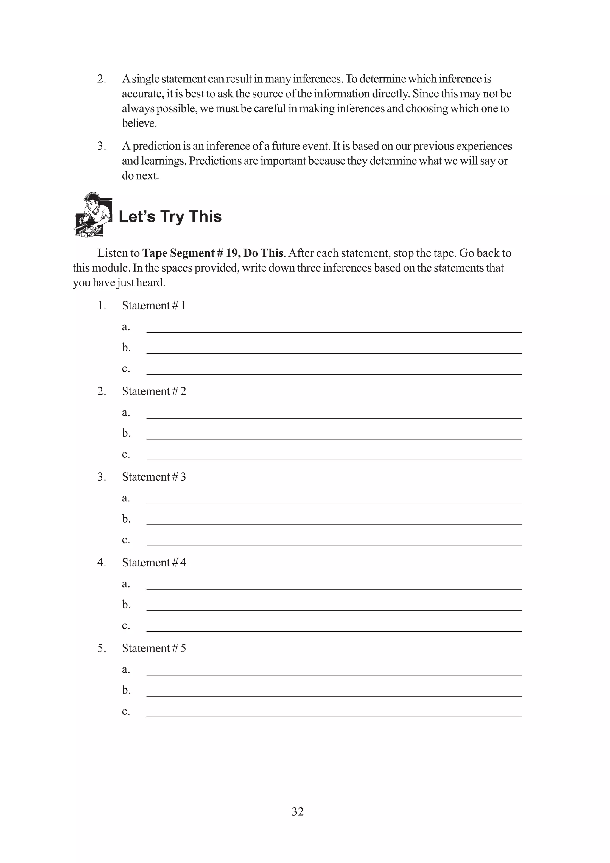 2.   A single statement can result in many inferences. To determine which inference is
          accurate, it is best to ask the source of the information directly. Since this may not be
          always possible, we must be careful in making inferences and choosing which one to
          believe.
     3.   A prediction is an inference of a future event. It is based on our previous experiences
          and learnings. Predictions are important because they determine what we will say or
          do next.


          Let’s Try This

      Listen to Tape Segment # 19, Do This. After each statement, stop the tape. Go back to
this module. In the spaces provided, write down three inferences based on the statements that
you have just heard.
     1.   Statement # 1
          a.   _____________________________________________________________
          b.   _____________________________________________________________
          c.   _____________________________________________________________
     2.   Statement # 2
          a.   _____________________________________________________________
          b.   _____________________________________________________________
          c.   _____________________________________________________________
     3.   Statement # 3
          a.   _____________________________________________________________
          b.   _____________________________________________________________
          c.   _____________________________________________________________
     4.   Statement # 4
          a.   _____________________________________________________________
          b.   _____________________________________________________________
          c.   _____________________________________________________________
     5.   Statement # 5
          a.   _____________________________________________________________
          b.   _____________________________________________________________
          c.   _____________________________________________________________




                                                32
 