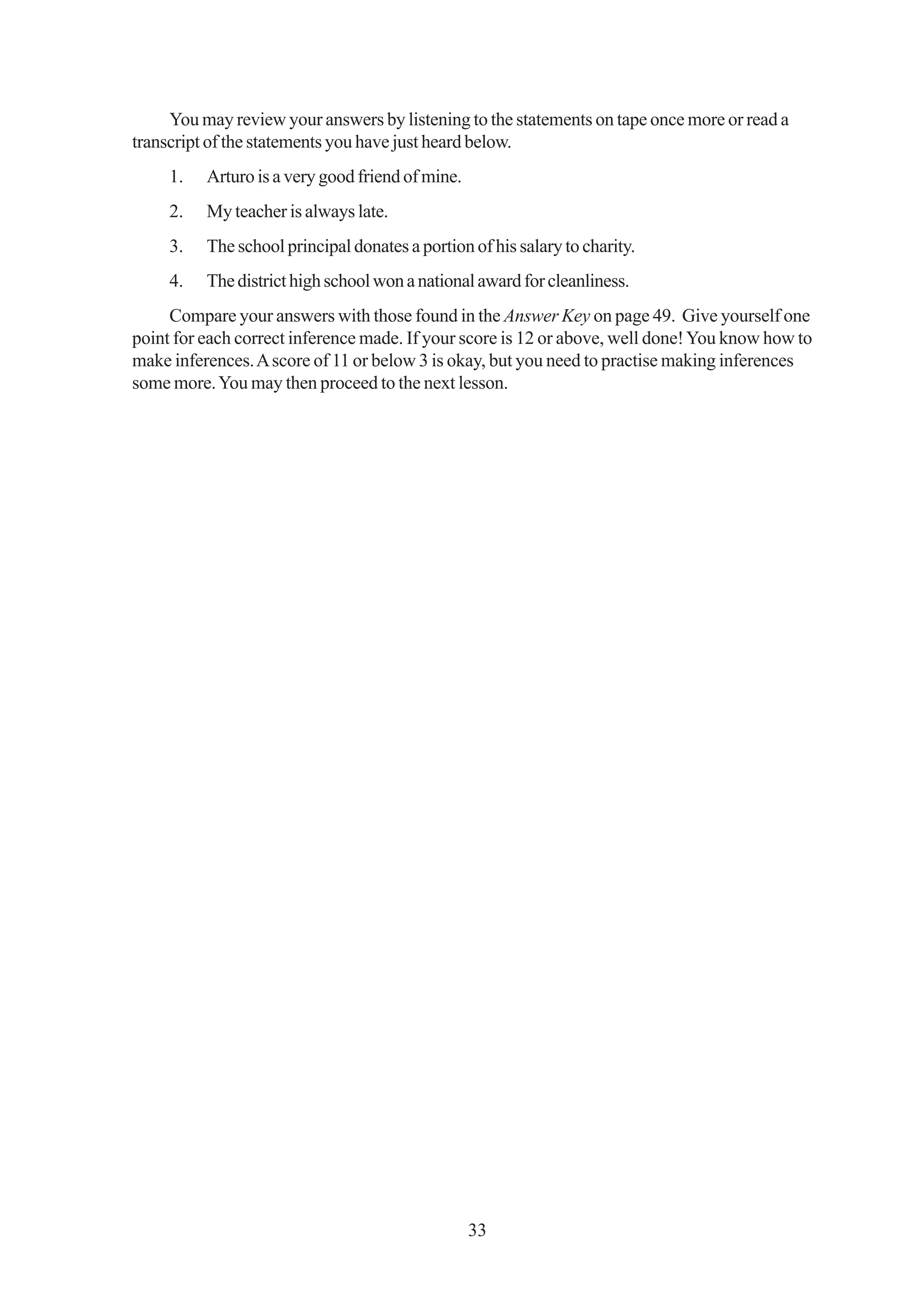 You may review your answers by listening to the statements on tape once more or read a
transcript of the statements you have just heard below.
     1.   Arturo is a very good friend of mine.
     2.   My teacher is always late.
     3.   The school principal donates a portion of his salary to charity.
     4.   The district high school won a national award for cleanliness.
     Compare your answers with those found in the Answer Key on page 49. Give yourself one
point for each correct inference made. If your score is 12 or above, well done! You know how to
make inferences. A score of 11 or below 3 is okay, but you need to practise making inferences
some more. You may then proceed to the next lesson.




                                                  33
 