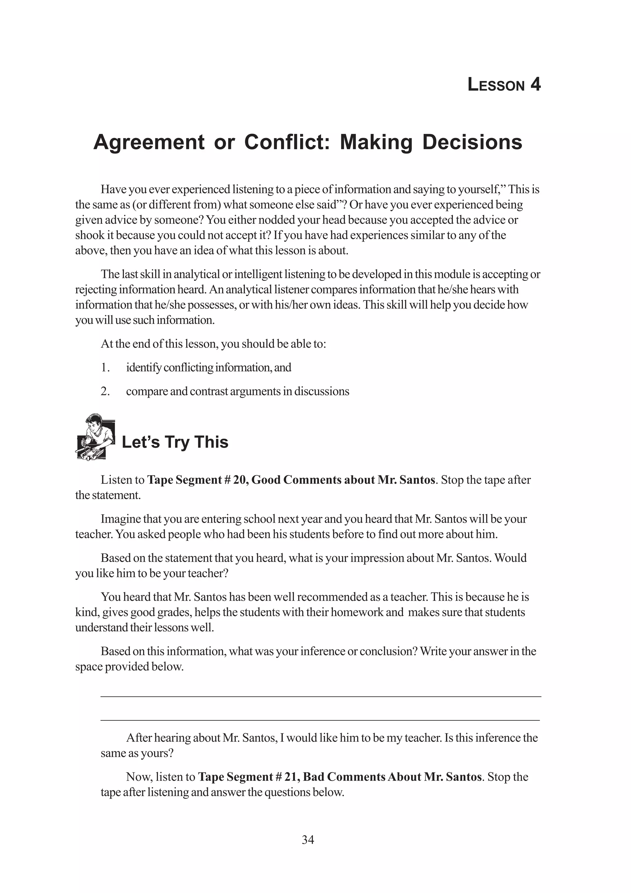 LESSON 4


    Agreement or Conflict: Making Decisions

      Have you ever experienced listening to a piece of information and saying to yourself,” This is
the same as (or different from) what someone else said”? Or have you ever experienced being
given advice by someone? You either nodded your head because you accepted the advice or
shook it because you could not accept it? If you have had experiences similar to any of the
above, then you have an idea of what this lesson is about.
      The last skill in analytical or intelligent listening to be developed in this module is accepting or
rejecting information heard. An analytical listener compares information that he/she hears with
information that he/she possesses, or with his/her own ideas. This skill will help you decide how
you will use such information.
     At the end of this lesson, you should be able to:
     1.    identify conflicting information, and
     2.    compare and contrast arguments in discussions



          Let’s Try This

      Listen to Tape Segment # 20, Good Comments about Mr. Santos. Stop the tape after
the statement.
     Imagine that you are entering school next year and you heard that Mr. Santos will be your
teacher. You asked people who had been his students before to find out more about him.
     Based on the statement that you heard, what is your impression about Mr. Santos. Would
you like him to be your teacher?
     You heard that Mr. Santos has been well recommended as a teacher. This is because he is
kind, gives good grades, helps the students with their homework and makes sure that students
understand their lessons well.
     Based on this information, what was your inference or conclusion? Write your answer in the
space provided below.
     _________________________________________________________________
      ________________________________________________________________
     _____________________________________________________________________
         After hearing about Mr. Santos, I would like him to be my teacher. Is this inference the
     same as yours?
           Now, listen to Tape Segment # 21, Bad Comments About Mr. Santos. Stop the
     tape after listening and answer the questions below.


                                                   34
 
