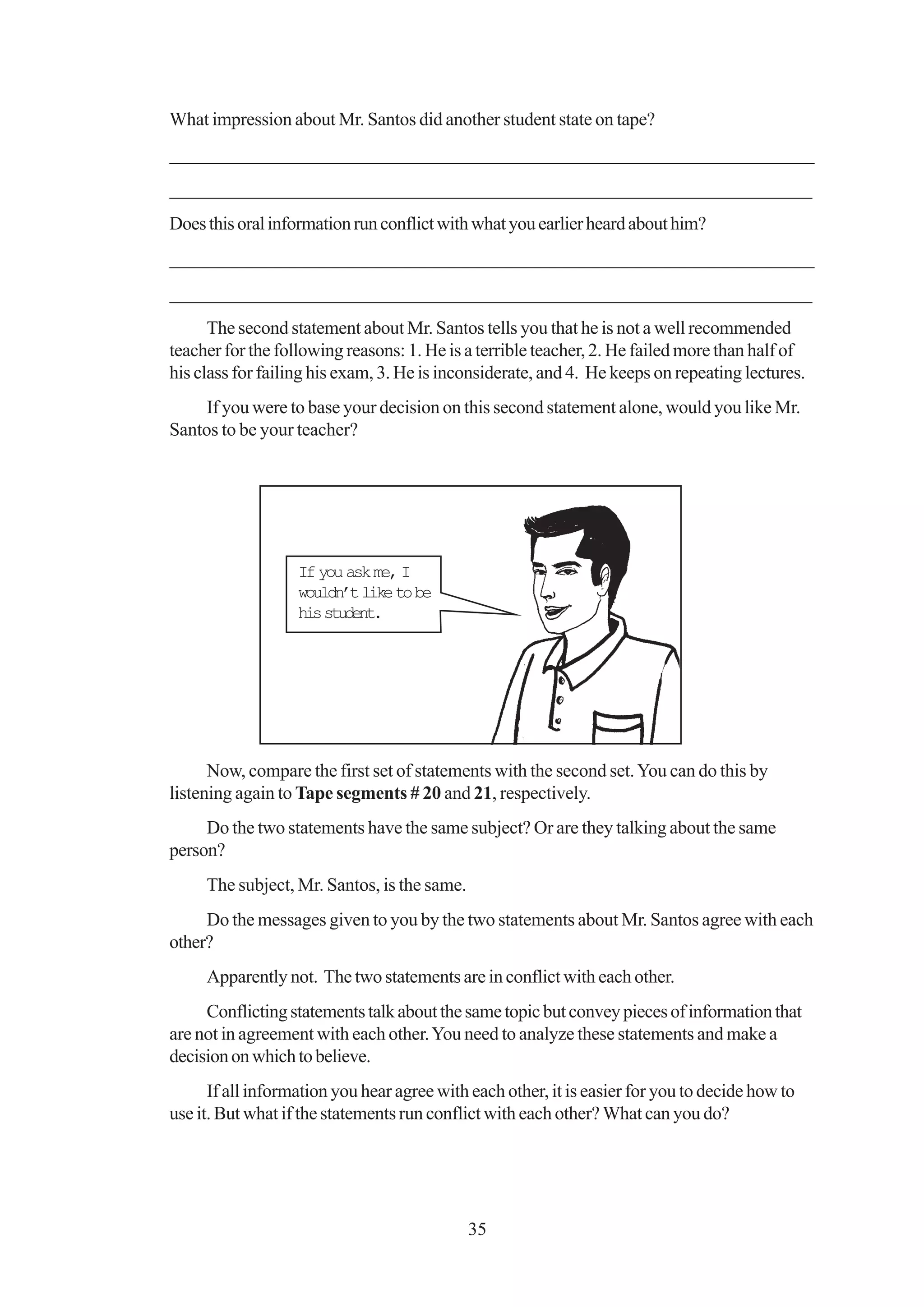 What impression about Mr. Santos did another student state on tape?
_________________________________________________________________
 ________________________________________________________________
_____________________________________________________________________
Does this oral information run conflict with what you earlier heard about him?
_________________________________________________________________
 ________________________________________________________________
_____________________________________________________________________
      The second statement about Mr. Santos tells you that he is not a well recommended
teacher for the following reasons: 1. He is a terrible teacher, 2. He failed more than half of
his class for failing his exam, 3. He is inconsiderate, and 4. He keeps on repeating lectures.
     If you were to base your decision on this second statement alone, would you like Mr.
Santos to be your teacher?




                   If you ask me, I
                   wouldn’t like to be
                   his student.




      Now, compare the first set of statements with the second set. You can do this by
listening again to Tape segments # 20 and 21, respectively.
     Do the two statements have the same subject? Or are they talking about the same
person?
     The subject, Mr. Santos, is the same.
     Do the messages given to you by the two statements about Mr. Santos agree with each
other?
     Apparently not. The two statements are in conflict with each other.
     Conflicting statements talk about the same topic but convey pieces of information that
are not in agreement with each other. You need to analyze these statements and make a
decision on which to believe.
      If all information you hear agree with each other, it is easier for you to decide how to
use it. But what if the statements run conflict with each other? What can you do?




                                             35
 