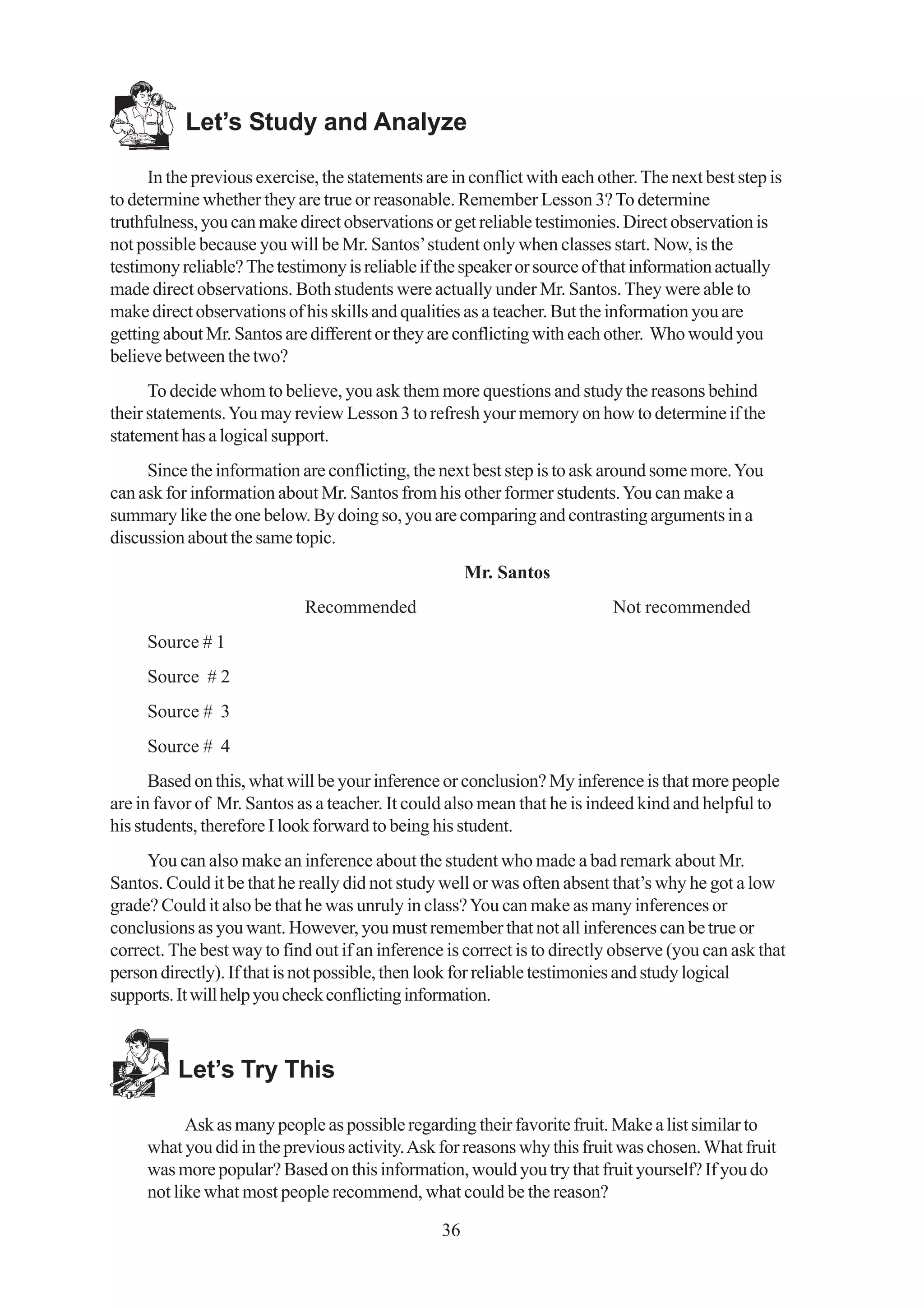 Let’s Study and Analyze

      In the previous exercise, the statements are in conflict with each other. The next best step is
to determine whether they are true or reasonable. Remember Lesson 3? To determine
truthfulness, you can make direct observations or get reliable testimonies. Direct observation is
not possible because you will be Mr. Santos’ student only when classes start. Now, is the
testimony reliable? The testimony is reliable if the speaker or source of that information actually
made direct observations. Both students were actually under Mr. Santos. They were able to
make direct observations of his skills and qualities as a teacher. But the information you are
getting about Mr. Santos are different or they are conflicting with each other. Who would you
believe between the two?
      To decide whom to believe, you ask them more questions and study the reasons behind
their statements. You may review Lesson 3 to refresh your memory on how to determine if the
statement has a logical support.
     Since the information are conflicting, the next best step is to ask around some more. You
can ask for information about Mr. Santos from his other former students. You can make a
summary like the one below. By doing so, you are comparing and contrasting arguments in a
discussion about the same topic.
                                                      Mr. Santos
                             Recommended                                   Not recommended
     Source # 1
     Source # 2
     Source # 3
     Source # 4
      Based on this, what will be your inference or conclusion? My inference is that more people
are in favor of Mr. Santos as a teacher. It could also mean that he is indeed kind and helpful to
his students, therefore I look forward to being his student.
     You can also make an inference about the student who made a bad remark about Mr.
Santos. Could it be that he really did not study well or was often absent that’s why he got a low
grade? Could it also be that he was unruly in class? You can make as many inferences or
conclusions as you want. However, you must remember that not all inferences can be true or
correct. The best way to find out if an inference is correct is to directly observe (you can ask that
person directly). If that is not possible, then look for reliable testimonies and study logical
supports. It will help you check conflicting information.



          Let’s Try This

           Ask as many people as possible regarding their favorite fruit. Make a list similar to
     what you did in the previous activity. Ask for reasons why this fruit was chosen. What fruit
     was more popular? Based on this information, would you try that fruit yourself? If you do
     not like what most people recommend, what could be the reason?

                                                 36
 