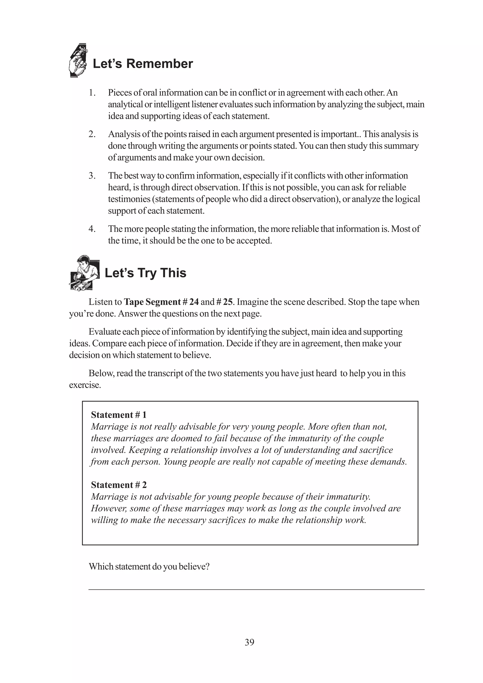 Let’s Remember

     1.   Pieces of oral information can be in conflict or in agreement with each other. An
          analytical or intelligent listener evaluates such information by analyzing the subject, main
          idea and supporting ideas of each statement.
     2.   Analysis of the points raised in each argument presented is important.. This analysis is
          done through writing the arguments or points stated. You can then study this summary
          of arguments and make your own decision.
     3.   The best way to confirm information, especially if it conflicts with other information
          heard, is through direct observation. If this is not possible, you can ask for reliable
          testimonies (statements of people who did a direct observation), or analyze the logical
          support of each statement.
     4.   The more people stating the information, the more reliable that information is. Most of
          the time, it should be the one to be accepted.


          Let’s Try This

     Listen to Tape Segment # 24 and # 25. Imagine the scene described. Stop the tape when
you’re done. Answer the questions on the next page.
     Evaluate each piece of information by identifying the subject, main idea and supporting
ideas. Compare each piece of information. Decide if they are in agreement, then make your
decision on which statement to believe.
     Below, read the transcript of the two statements you have just heard to help you in this
exercise.


      Statement # 1
      Marriage is not really advisable for very young people. More often than not,
      these marriages are doomed to fail because of the immaturity of the couple
      involved. Keeping a relationship involves a lot of understanding and sacrifice
      from each person. Young people are really not capable of meeting these demands.

      Statement # 2
      Marriage is not advisable for young people because of their immaturity.
      However, some of these marriages may work as long as the couple involved are
      willing to make the necessary sacrifices to make the relationship work.



     Which statement do you believe?
     _____________________________________________________________________




                                                 39
 
