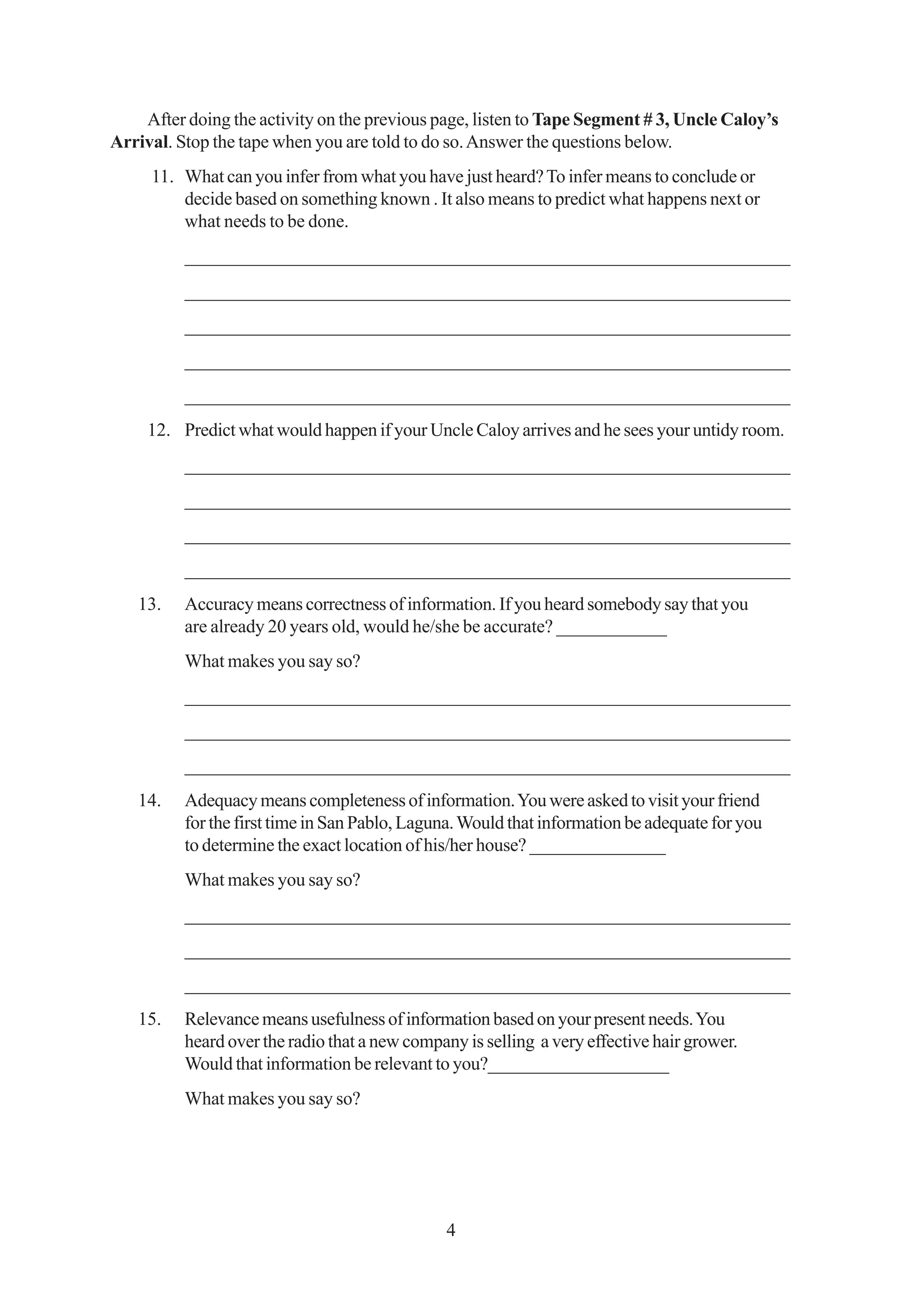 After doing the activity on the previous page, listen to Tape Segment # 3, Uncle Caloy’s
Arrival. Stop the tape when you are told to do so. Answer the questions below.
     11. What can you infer from what you have just heard? To infer means to conclude or
         decide based on something known . It also means to predict what happens next or
         what needs to be done.
          _________________________________________________________________
          _________________________________________________________________
          _________________________________________________________________
          _________________________________________________________________
          _________________________________________________________________
     12. Predict what would happen if your Uncle Caloy arrives and he sees your untidy room.
          _________________________________________________________________
          _________________________________________________________________
          _________________________________________________________________
          _________________________________________________________________
   13.    Accuracy means correctness of information. If you heard somebody say that you
          are already 20 years old, would he/she be accurate? ____________
          What makes you say so?
          _________________________________________________________________
          _________________________________________________________________
          _________________________________________________________________
   14.    Adequacy means completeness of information. You were asked to visit your friend
          for the first time in San Pablo, Laguna. Would that information be adequate for you
          to determine the exact location of his/her house? _______________
          What makes you say so?
          _________________________________________________________________
          _________________________________________________________________
          _________________________________________________________________
   15.    Relevance means usefulness of information based on your present needs. You
          heard over the radio that a new company is selling a very effective hair grower.
          Would that information be relevant to you?____________________
          What makes you say so?




                                               4
 