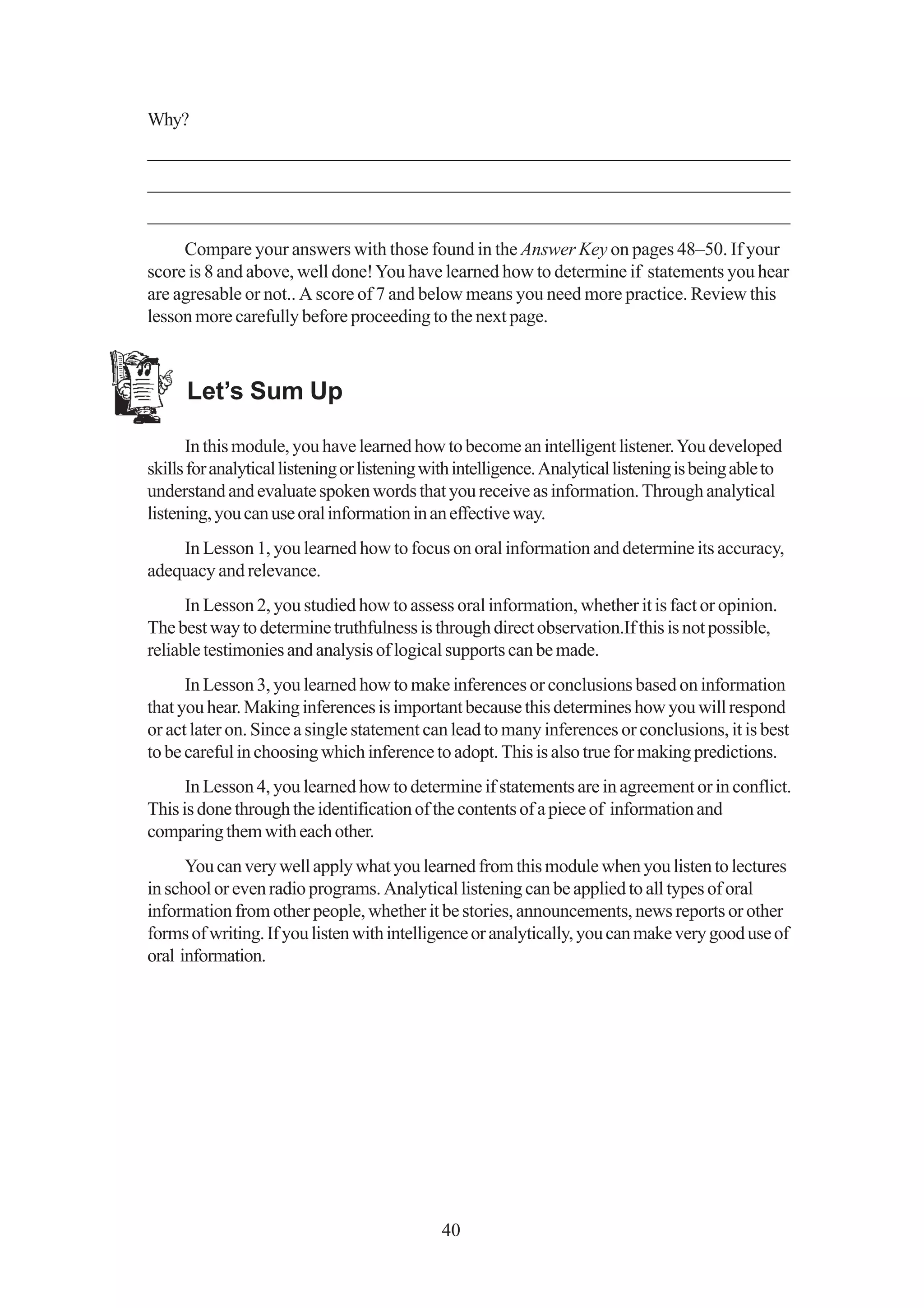 Why?
_____________________________________________________________________
_____________________________________________________________________
_____________________________________________________________________
     Compare your answers with those found in the Answer Key on pages 48–50. If your
score is 8 and above, well done! You have learned how to determine if statements you hear
are agresable or not.. A score of 7 and below means you need more practice. Review this
lesson more carefully before proceeding to the next page.



      Let’s Sum Up

      In this module, you have learned how to become an intelligent listener. You developed
skills for analytical listening or listening with intelligence. Analytical listening is being able to
understand and evaluate spoken words that you receive as information. Through analytical
listening, you can use oral information in an effective way.
    In Lesson 1, you learned how to focus on oral information and determine its accuracy,
adequacy and relevance.
      In Lesson 2, you studied how to assess oral information, whether it is fact or opinion.
The best way to determine truthfulness is through direct observation.If this is not possible,
reliable testimonies and analysis of logical supports can be made.
      In Lesson 3, you learned how to make inferences or conclusions based on information
that you hear. Making inferences is important because this determines how you will respond
or act later on. Since a single statement can lead to many inferences or conclusions, it is best
to be careful in choosing which inference to adopt. This is also true for making predictions.
      In Lesson 4, you learned how to determine if statements are in agreement or in conflict.
This is done through the identification of the contents of a piece of information and
comparing them with each other.
      You can very well apply what you learned from this module when you listen to lectures
in school or even radio programs. Analytical listening can be applied to all types of oral
information from other people, whether it be stories, announcements, news reports or other
forms of writing. If you listen with intelligence or analytically, you can make very good use of
oral information.




                                              40
 