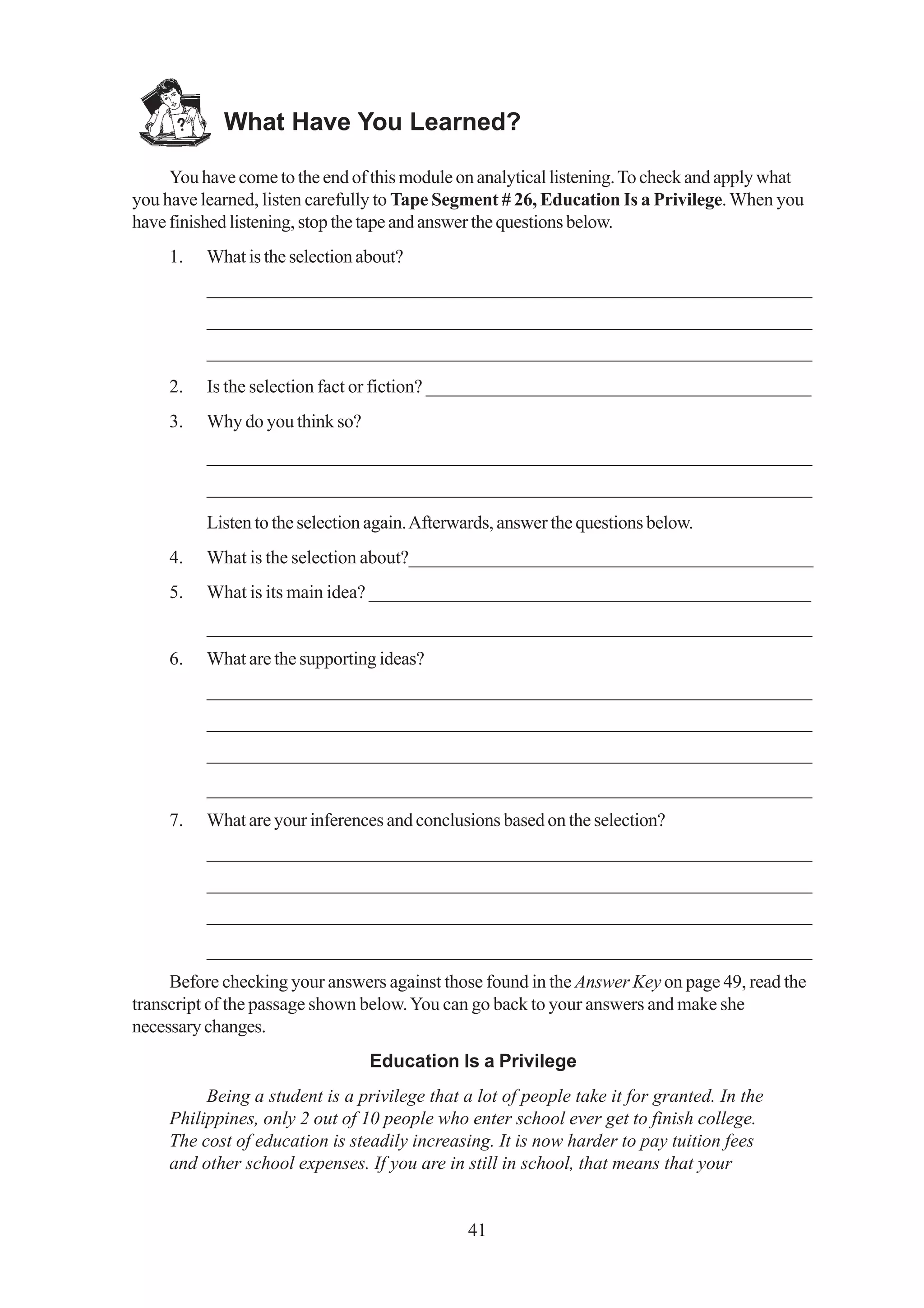 What Have You Learned?

     You have come to the end of this module on analytical listening. To check and apply what
you have learned, listen carefully to Tape Segment # 26, Education Is a Privilege. When you
have finished listening, stop the tape and answer the questions below.
     1.   What is the selection about?
          _________________________________________________________________
          _________________________________________________________________
          _________________________________________________________________
     2.   Is the selection fact or fiction? __________________________________________
     3.   Why do you think so?
          _________________________________________________________________
          _________________________________________________________________
          Listen to the selection again. Afterwards, answer the questions below.
     4.   What is the selection about?____________________________________________
     5.   What is its main idea? ________________________________________________
          _________________________________________________________________
     6.   What are the supporting ideas?
          _________________________________________________________________
          _________________________________________________________________
          _________________________________________________________________
          _________________________________________________________________
     7.   What are your inferences and conclusions based on the selection?
          _________________________________________________________________
          _________________________________________________________________
          _________________________________________________________________
          _________________________________________________________________
     Before checking your answers against those found in the Answer Key on page 49, read the
transcript of the passage shown below. You can go back to your answers and make she
necessary changes.
                                 Education Is a Privilege
          Being a student is a privilege that a lot of people take it for granted. In the
     Philippines, only 2 out of 10 people who enter school ever get to finish college.
     The cost of education is steadily increasing. It is now harder to pay tuition fees
     and other school expenses. If you are in still in school, that means that your


                                               41
 