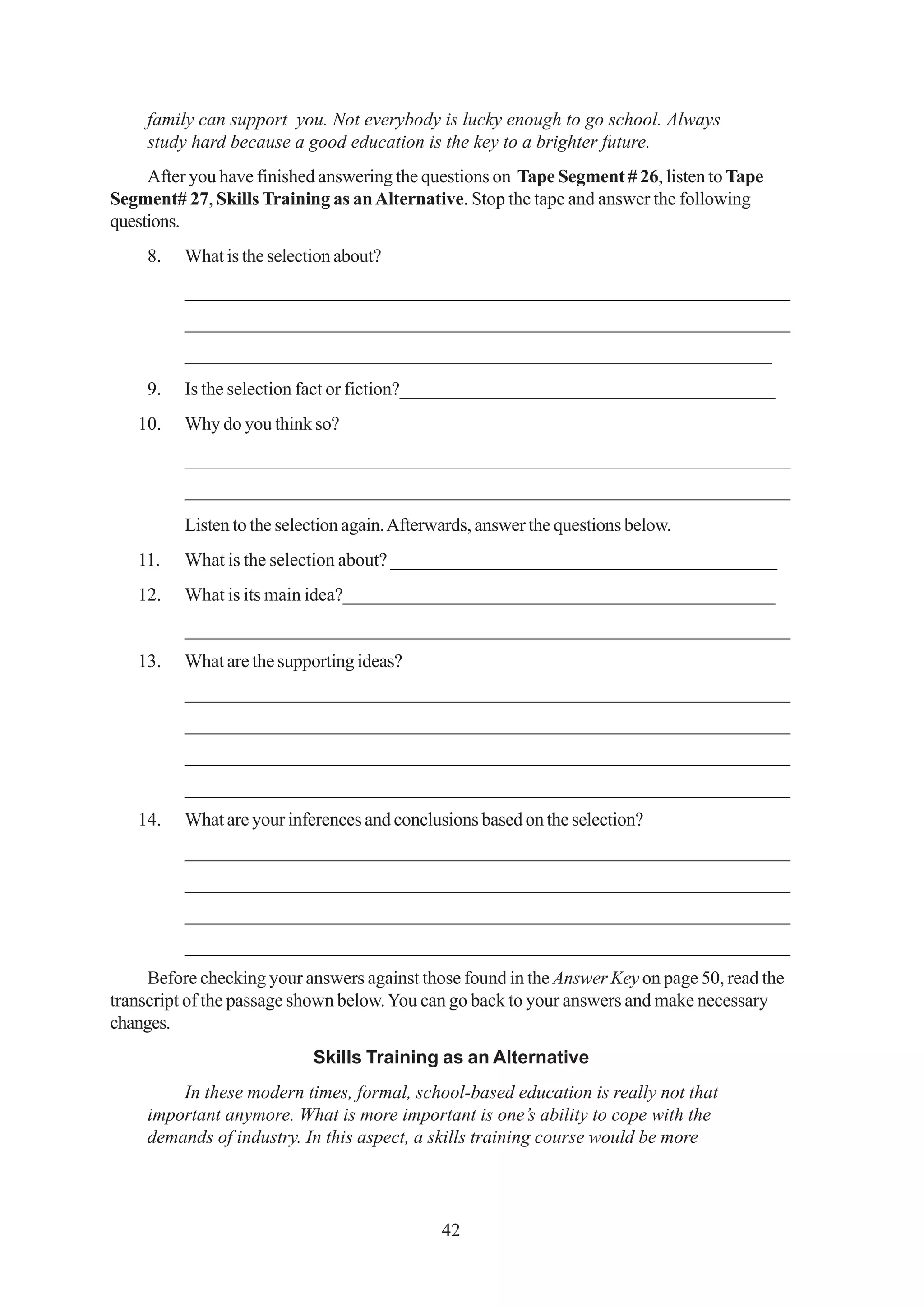 family can support you. Not everybody is lucky enough to go school. Always
     study hard because a good education is the key to a brighter future.
     After you have finished answering the questions on Tape Segment # 26, listen to Tape
Segment# 27, Skills Training as an Alternative. Stop the tape and answer the following
questions.
     8.   What is the selection about?
          _________________________________________________________________
          _________________________________________________________________
          _______________________________________________________________
     9.   Is the selection fact or fiction?_________________________________________
   10.    Why do you think so?
          _________________________________________________________________
          _________________________________________________________________
          Listen to the selection again. Afterwards, answer the questions below.
   11.    What is the selection about? __________________________________________
   12.    What is its main idea?_______________________________________________
          _________________________________________________________________
   13.    What are the supporting ideas?
          _________________________________________________________________
          _________________________________________________________________
          _________________________________________________________________
          _________________________________________________________________
   14.    What are your inferences and conclusions based on the selection?
          _________________________________________________________________
          _________________________________________________________________
          _________________________________________________________________
          _________________________________________________________________
     Before checking your answers against those found in the Answer Key on page 50, read the
transcript of the passage shown below. You can go back to your answers and make necessary
changes.
                            Skills Training as an Alternative
         In these modern times, formal, school-based education is really not that
     important anymore. What is more important is one’s ability to cope with the
     demands of industry. In this aspect, a skills training course would be more




                                              42
 